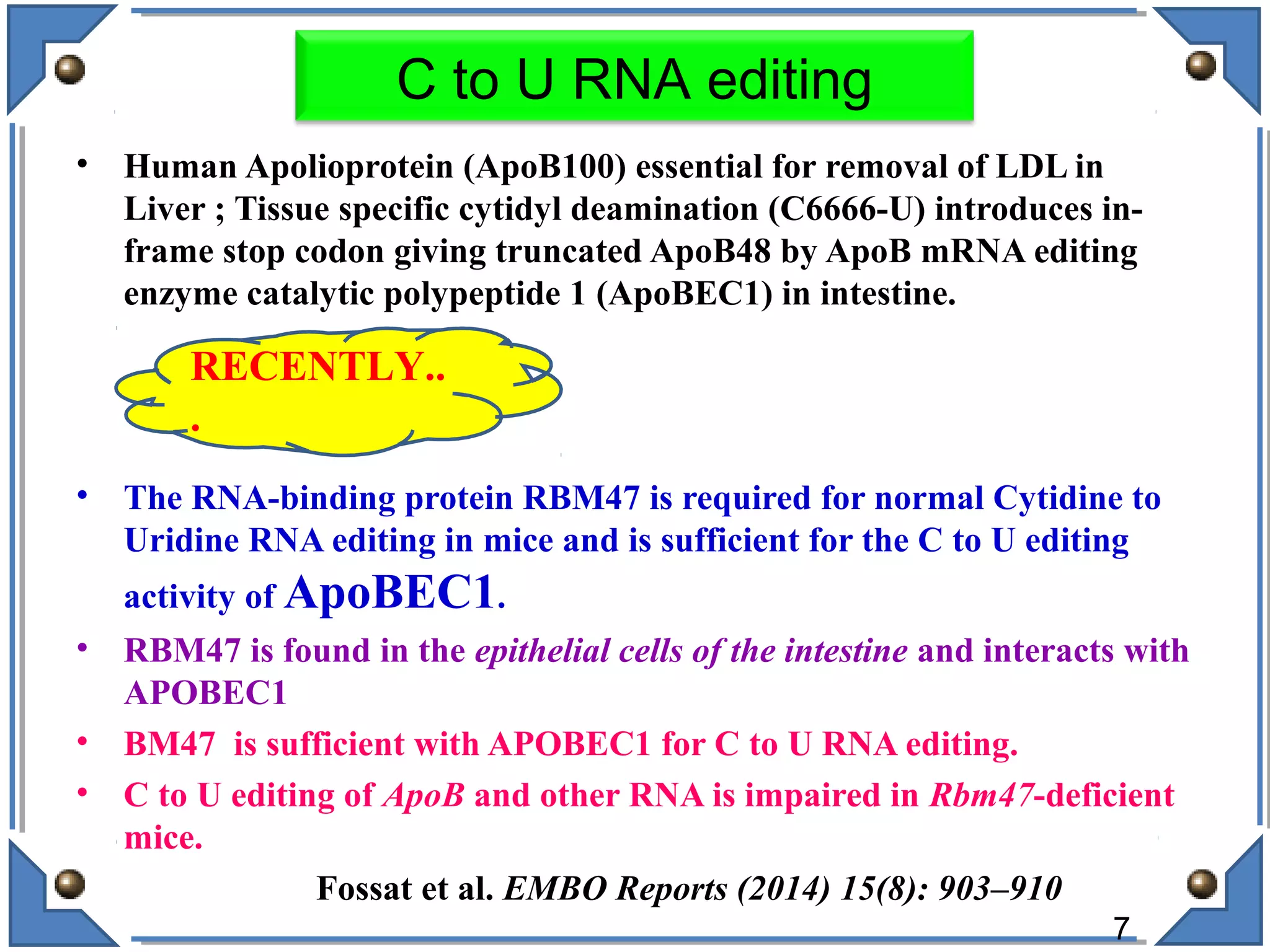 • Human Apolioprotein (ApoB100) essential for removal of LDL in
Liver ; Tissue specific cytidyl deamination (C6666-U) introduces in-
frame stop codon giving truncated ApoB48 by ApoB mRNA editing
enzyme catalytic polypeptide 1 (ApoBEC1) in intestine.
• The RNA-binding protein RBM47 is required for normal Cytidine to
Uridine RNA editing in mice and is sufficient for the C to U editing
activity of ApoBEC1.
• RBM47 is found in the epithelial cells of the intestine and interacts with
APOBEC1
• BM47 is sufficient with APOBEC1 for C to U RNA editing.
• C to U editing of ApoB and other RNA is impaired in Rbm47-deficient
mice.
Fossat et al. EMBO Reports (2014) 15(8): 903–910
7
C to U RNA editing
RECENTLY..
.
 