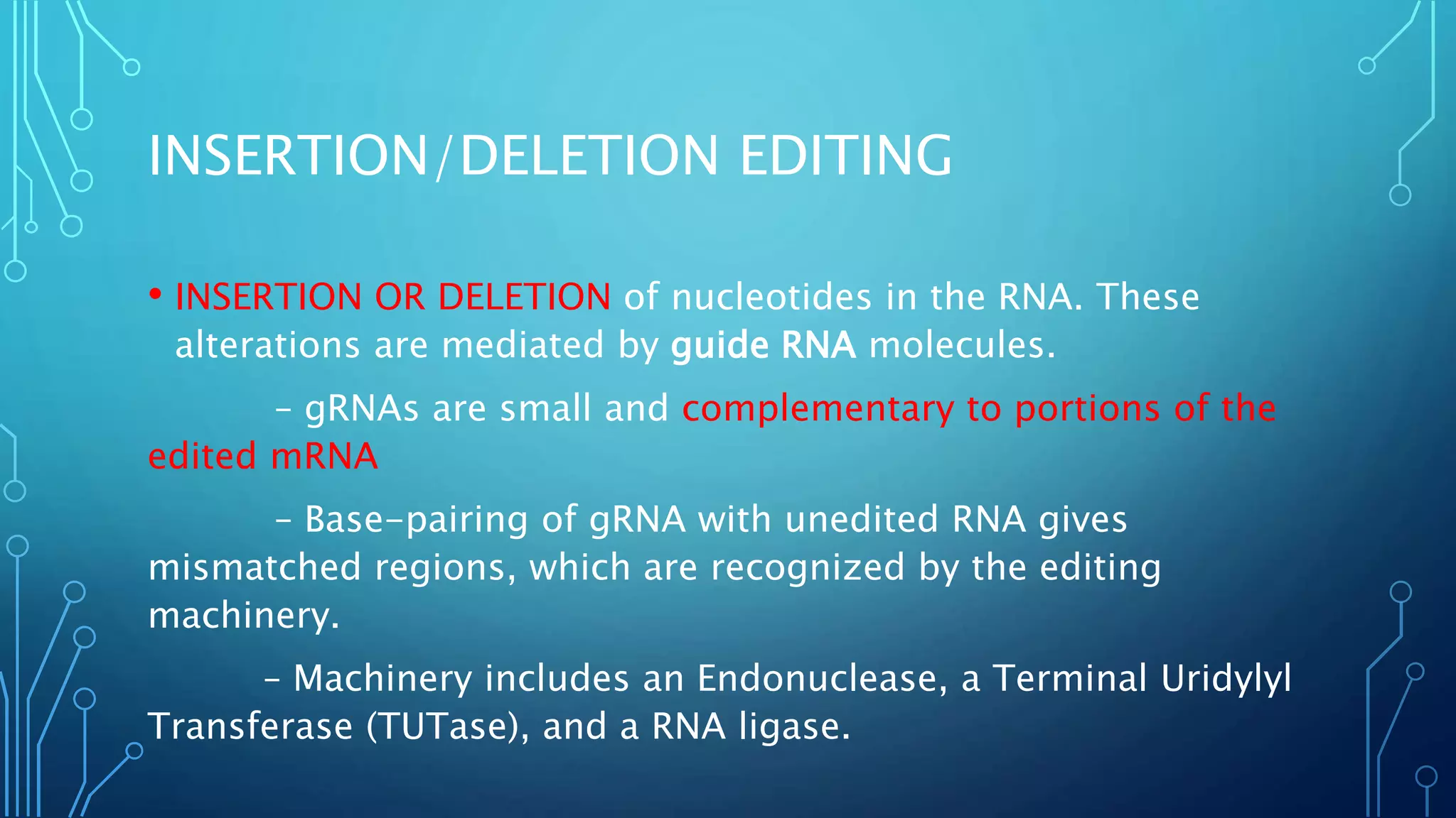 INSERTION/DELETION EDITING
• INSERTION OR DELETION of nucleotides in the RNA. These
alterations are mediated by guide RNA molecules.
– gRNAs are small and complementary to portions of the
edited mRNA
– Base-pairing of gRNA with unedited RNA gives
mismatched regions, which are recognized by the editing
machinery.
– Machinery includes an Endonuclease, a Terminal Uridylyl
Transferase (TUTase), and a RNA ligase.
 