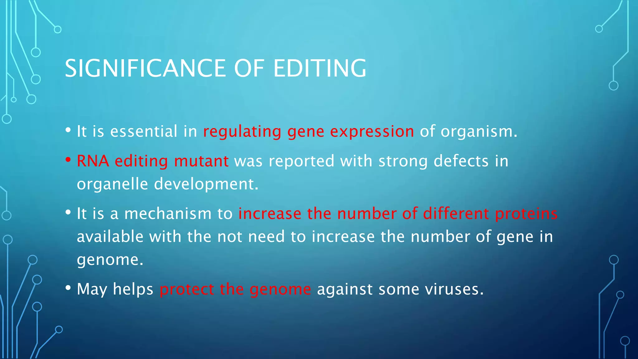 SIGNIFICANCE OF EDITING
• It is essential in regulating gene expression of organism.
• RNA editing mutant was reported with strong defects in
organelle development.
• It is a mechanism to increase the number of different proteins
available with the not need to increase the number of gene in
genome.
• May helps protect the genome against some viruses.
 