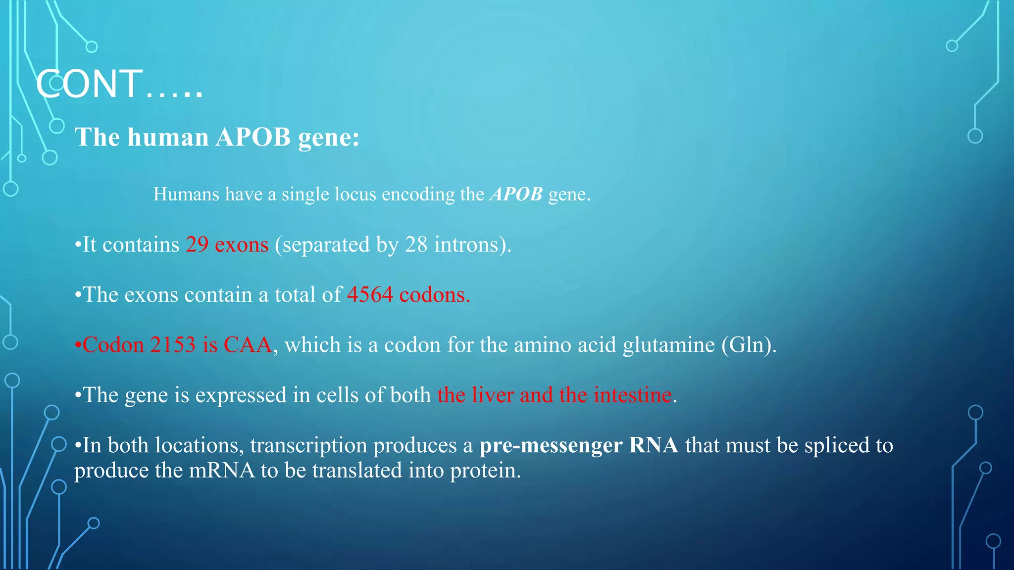 CONT…..
The human APOB gene:
Humans have a single locus encoding the APOB gene.
•It contains 29 exons (separated by 28 introns).
•The exons contain a total of 4564 codons.
•Codon 2153 is CAA, which is a codon for the amino acid glutamine (Gln).
•The gene is expressed in cells of both the liver and the intestine.
•In both locations, transcription produces a pre-messenger RNA that must be spliced to
produce the mRNA to be translated into protein.
 