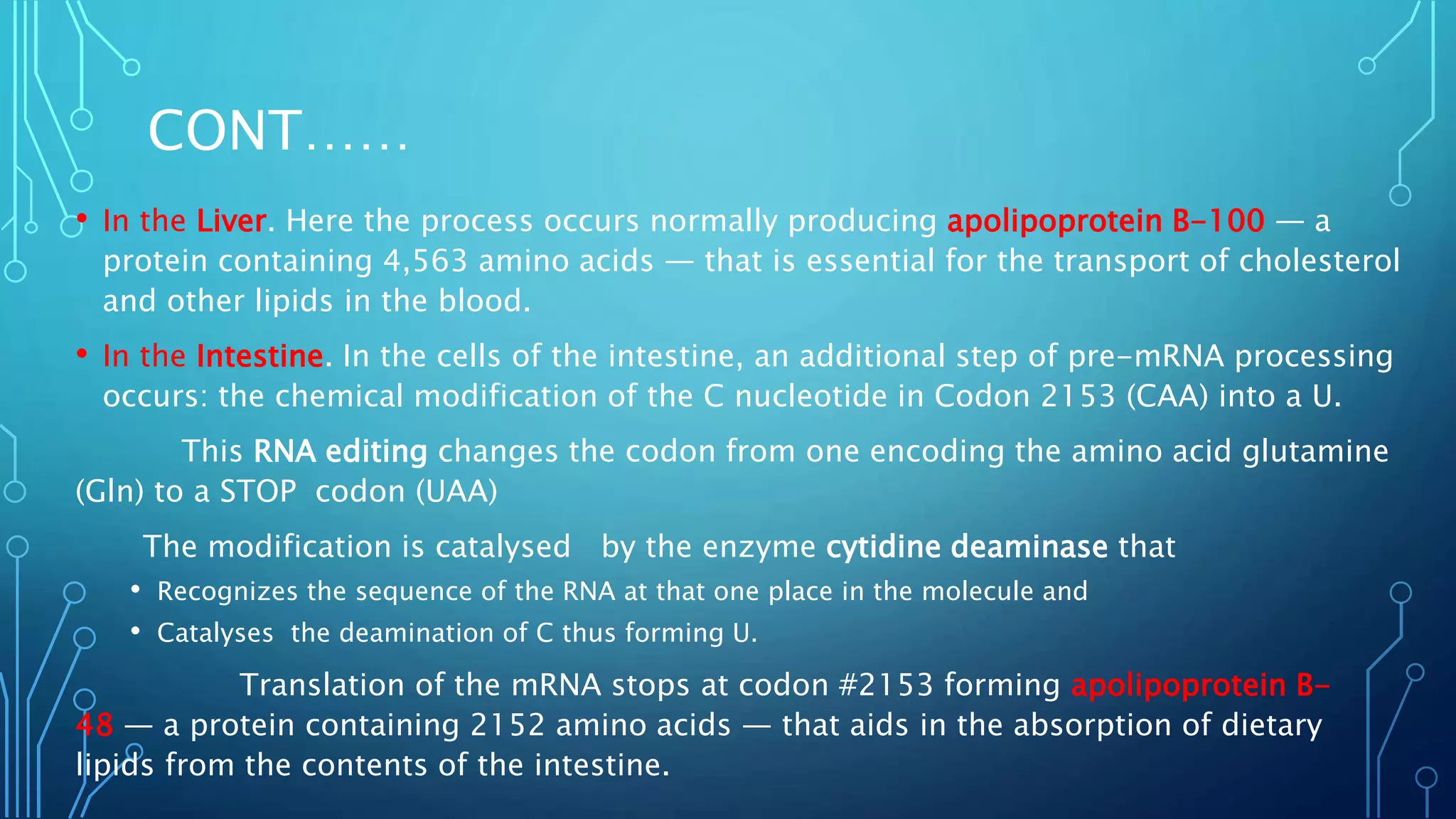 CONT……
• In the Liver. Here the process occurs normally producing apolipoprotein B-100 — a
protein containing 4,563 amino acids — that is essential for the transport of cholesterol
and other lipids in the blood.
• In the Intestine. In the cells of the intestine, an additional step of pre-mRNA processing
occurs: the chemical modification of the C nucleotide in Codon 2153 (CAA) into a U.
This RNA editing changes the codon from one encoding the amino acid glutamine
(Gln) to a STOP codon (UAA)
The modification is catalysed by the enzyme cytidine deaminase that
• Recognizes the sequence of the RNA at that one place in the molecule and
• Catalyses the deamination of C thus forming U.
Translation of the mRNA stops at codon #2153 forming apolipoprotein B-
48 — a protein containing 2152 amino acids — that aids in the absorption of dietary
lipids from the contents of the intestine.
 