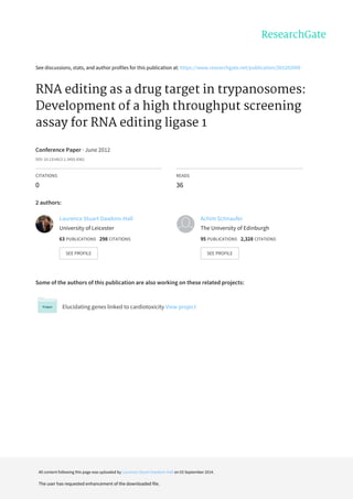See	discussions,	stats,	and	author	profiles	for	this	publication	at:	https://www.researchgate.net/publication/265292009
RNA	editing	as	a	drug	target	in	trypanosomes:
Development	of	a	high	throughput	screening
assay	for	RNA	editing	ligase	1
Conference	Paper	·	June	2012
DOI:	10.13140/2.1.3455.9362
CITATIONS
0
READS
36
2	authors:
Some	of	the	authors	of	this	publication	are	also	working	on	these	related	projects:
Elucidating	genes	linked	to	cardiotoxicity	View	project
Laurence	Stuart	Dawkins-Hall
University	of	Leicester
63	PUBLICATIONS			298	CITATIONS			
SEE	PROFILE
Achim	Schnaufer
The	University	of	Edinburgh
95	PUBLICATIONS			2,328	CITATIONS			
SEE	PROFILE
All	content	following	this	page	was	uploaded	by	Laurence	Stuart	Dawkins-Hall	on	03	September	2014.
The	user	has	requested	enhancement	of	the	downloaded	file.
 
