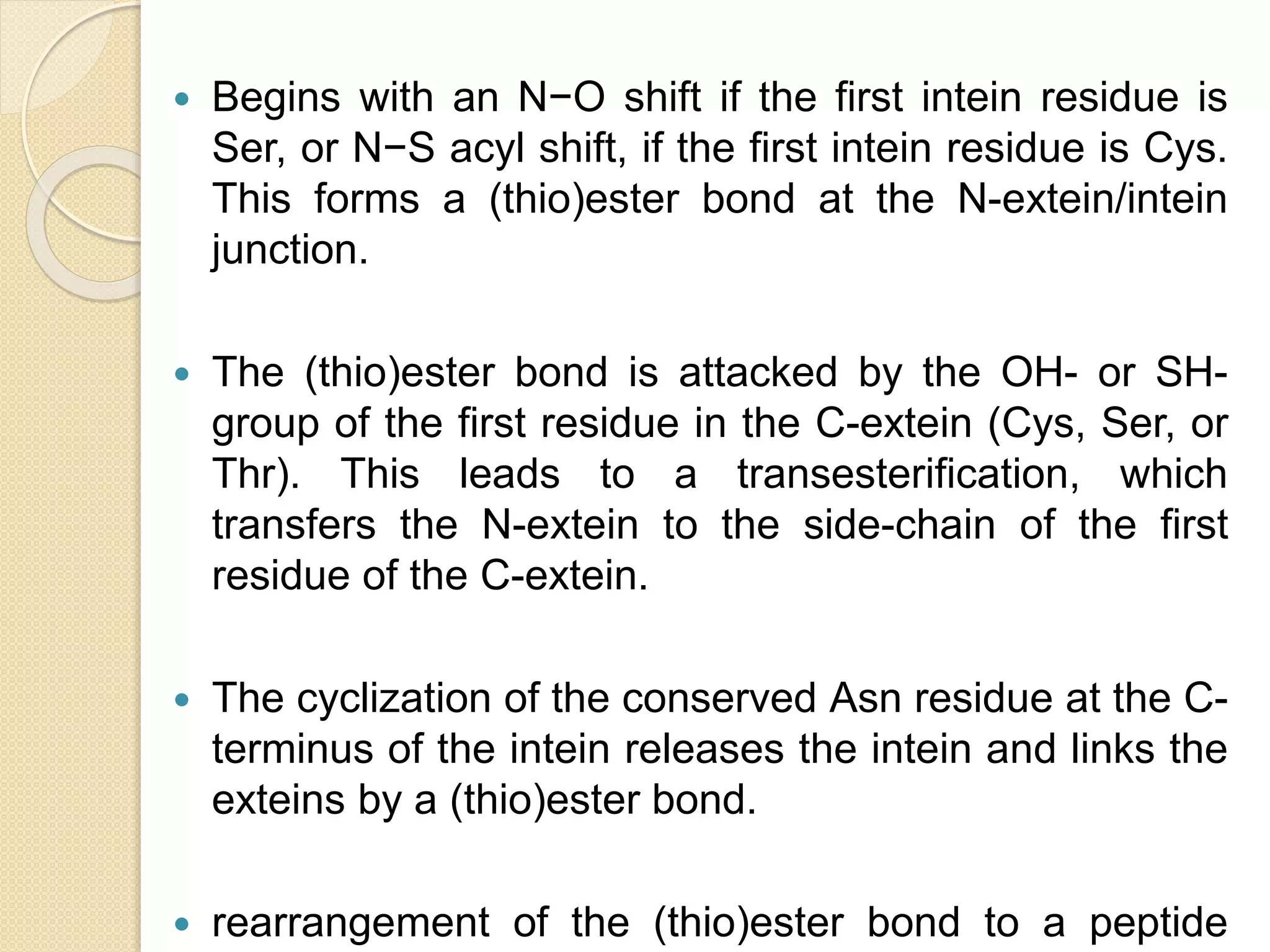  Begins with an N−O shift if the first intein residue is
Ser, or N−S acyl shift, if the first intein residue is Cys.
This forms a (thio)ester bond at the N-extein/intein
junction.
 The (thio)ester bond is attacked by the OH- or SH-
group of the first residue in the C-extein (Cys, Ser, or
Thr). This leads to a transesterification, which
transfers the N-extein to the side-chain of the first
residue of the C-extein.
 The cyclization of the conserved Asn residue at the C-
terminus of the intein releases the intein and links the
exteins by a (thio)ester bond.
 rearrangement of the (thio)ester bond to a peptide
 