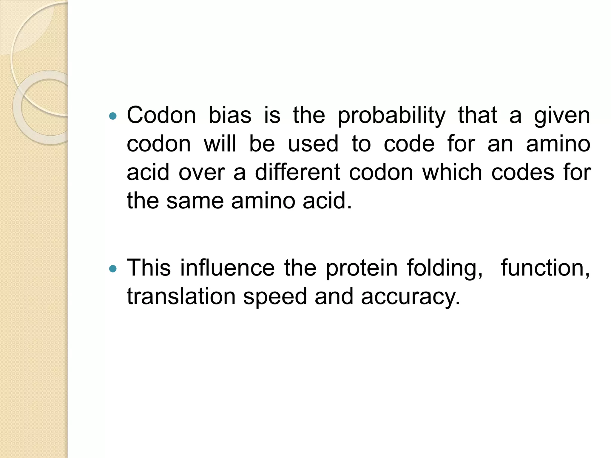  Codon bias is the probability that a given
codon will be used to code for an amino
acid over a different codon which codes for
the same amino acid.
 This influence the protein folding, function,
translation speed and accuracy.
 