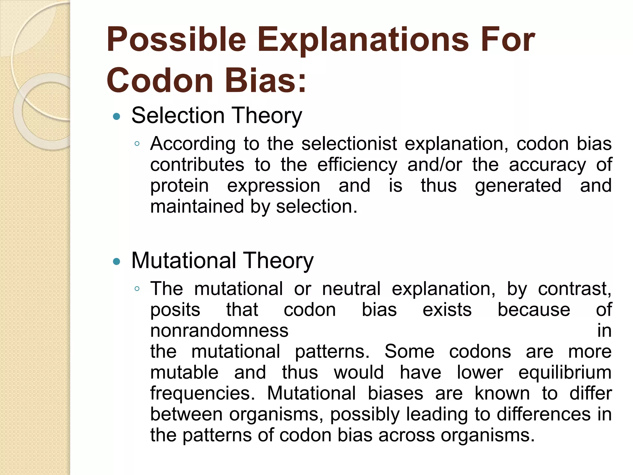 Possible Explanations For
Codon Bias:
 Selection Theory
◦ According to the selectionist explanation, codon bias
contributes to the efficiency and/or the accuracy of
protein expression and is thus generated and
maintained by selection.
 Mutational Theory
◦ The mutational or neutral explanation, by contrast,
posits that codon bias exists because of
nonrandomness in
the mutational patterns. Some codons are more
mutable and thus would have lower equilibrium
frequencies. Mutational biases are known to differ
between organisms, possibly leading to differences in
the patterns of codon bias across organisms.
 