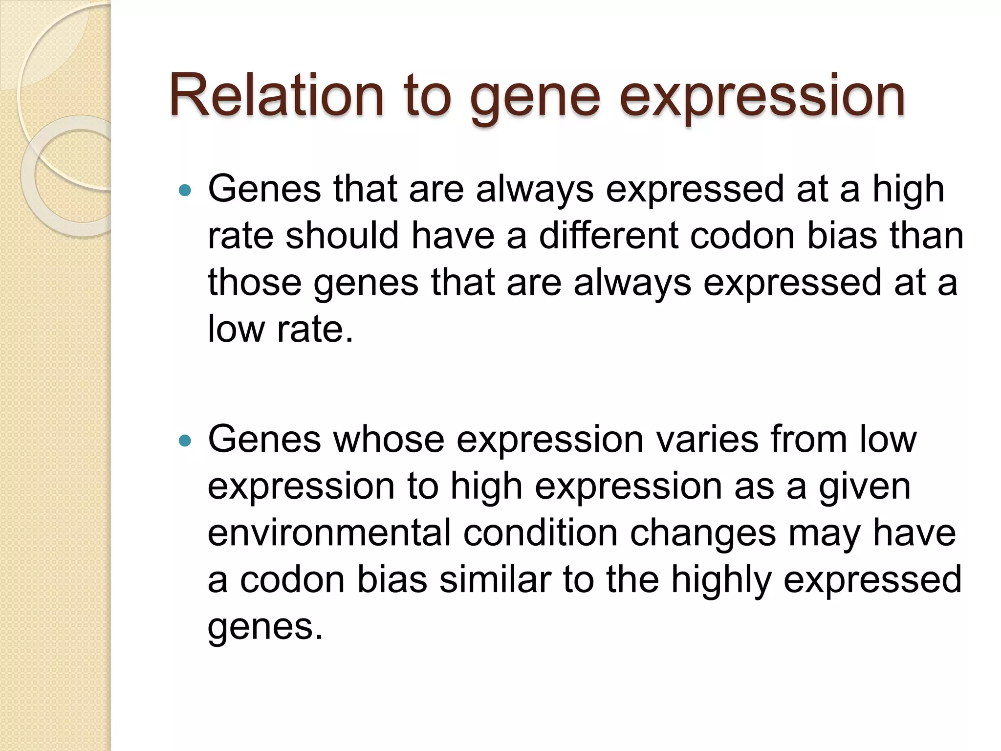 Relation to gene expression
 Genes that are always expressed at a high
rate should have a different codon bias than
those genes that are always expressed at a
low rate.
 Genes whose expression varies from low
expression to high expression as a given
environmental condition changes may have
a codon bias similar to the highly expressed
genes.
 