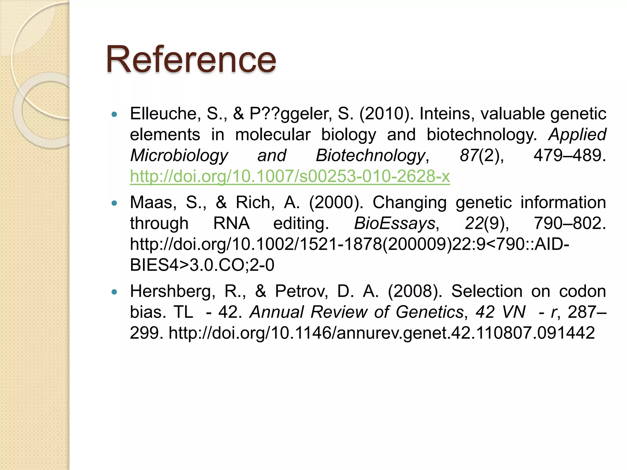 Reference
 Elleuche, S., & P??ggeler, S. (2010). Inteins, valuable genetic
elements in molecular biology and biotechnology. Applied
Microbiology and Biotechnology, 87(2), 479–489.
http://doi.org/10.1007/s00253-010-2628-x
 Maas, S., & Rich, A. (2000). Changing genetic information
through RNA editing. BioEssays, 22(9), 790–802.
http://doi.org/10.1002/1521-1878(200009)22:9<790::AID-
BIES4>3.0.CO;2-0
 Hershberg, R., & Petrov, D. A. (2008). Selection on codon
bias. TL - 42. Annual Review of Genetics, 42 VN - r, 287–
299. http://doi.org/10.1146/annurev.genet.42.110807.091442
 