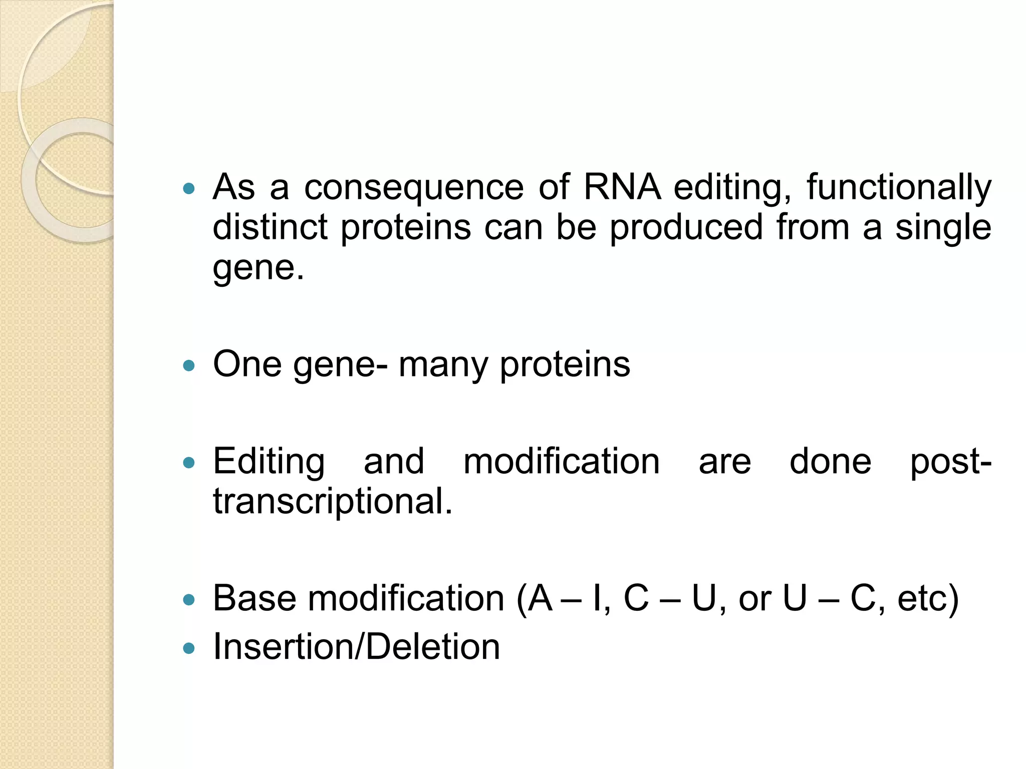  As a consequence of RNA editing, functionally
distinct proteins can be produced from a single
gene.
 One gene- many proteins
 Editing and modification are done post-
transcriptional.
 Base modification (A – I, C – U, or U – C, etc)
 Insertion/Deletion
 