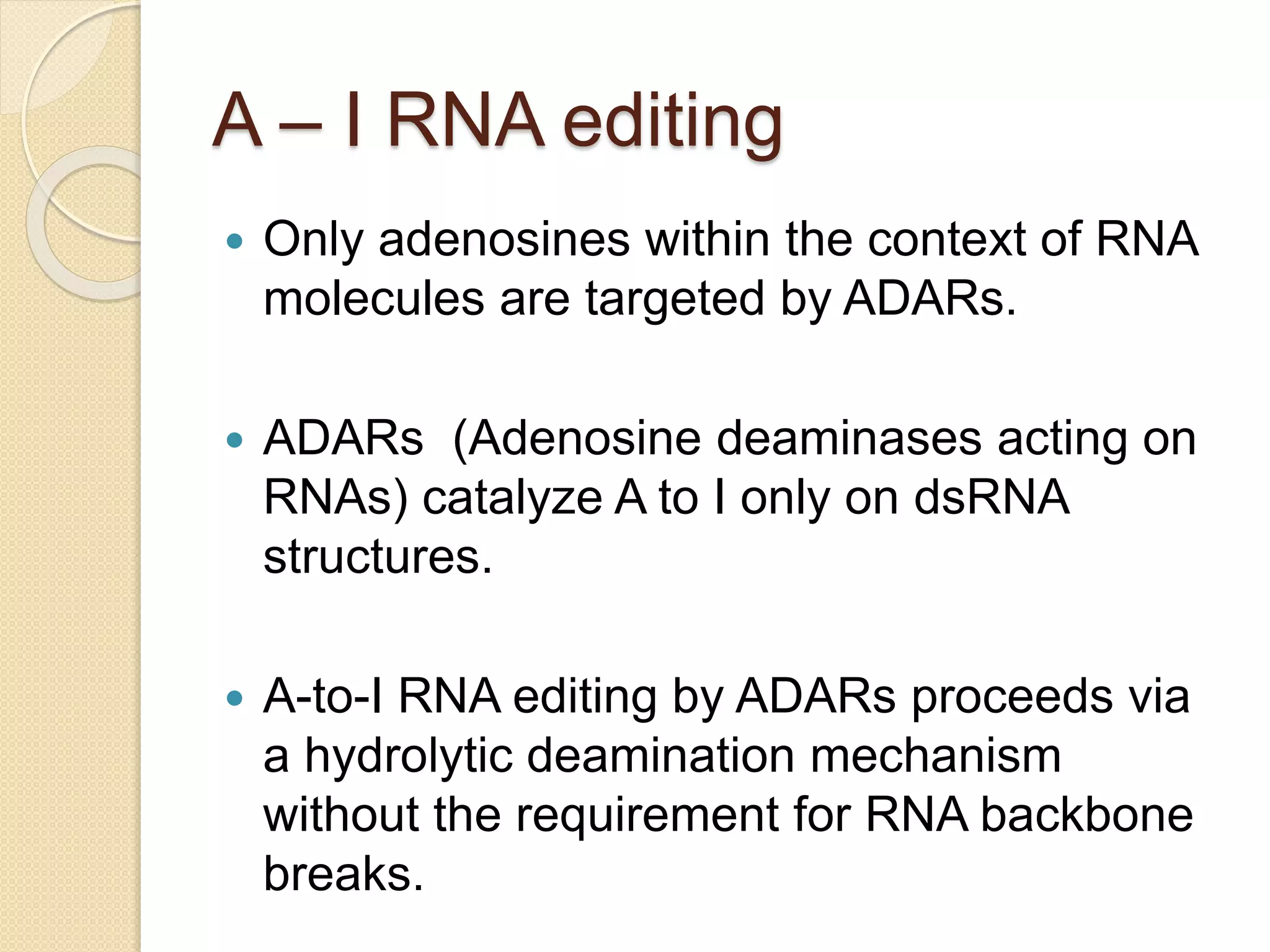 A – I RNA editing
 Only adenosines within the context of RNA
molecules are targeted by ADARs.
 ADARs (Adenosine deaminases acting on
RNAs) catalyze A to I only on dsRNA
structures.
 A-to-I RNA editing by ADARs proceeds via
a hydrolytic deamination mechanism
without the requirement for RNA backbone
breaks.
 
