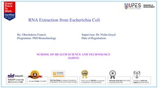 RNA Extraction from Escherichia Coli
1
By: Okechukwu Francis
Programme: PhD Biotechnology
Supervisor: Dr. Nishu Goyal
Date of Registration:
SCHOOL OF HEALTH SCIENCE AND TECHNOLOGY
(SoHST)
 
