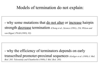 - why some mutations that  do not alter  or  increase  hairpin strength  decrease  termination  (Cheng et al., Science (1991), 254; Wilson and von Hippel, PNAS (1995), 92)   - why the efficiency of terminators depends on early transcribed promoter-proximal sequences  (Goliger et al. (1989) J. Mol. Biol. 205; Telesnitsky and Chamberlin (1989) J. Mol. Biol. 205) Models of termination do not explain: 