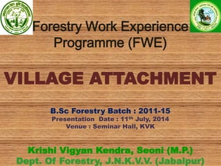 Forestry Work Experience
Programme (FWE)
VILLAGE ATTACHMENT
B.Sc Forestry Batch : 2011-15
Presentation Date : 11th July, 2014
Venue : Seminar Hall, KVK
Krishi Vigyan Kendra, Seoni (M.P.)
Dept. Of Forestry, J.N.K.V.V. (Jabalpur)
 