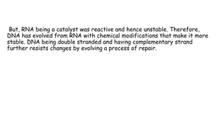 But, RNA being a catalyst was reactive and hence unstable. Therefore,
DNA has evolved from RNA with chemical modifications that make it more
stable. DNA being double stranded and having complementary strand
further resists changes by evolving a process of repair.
 