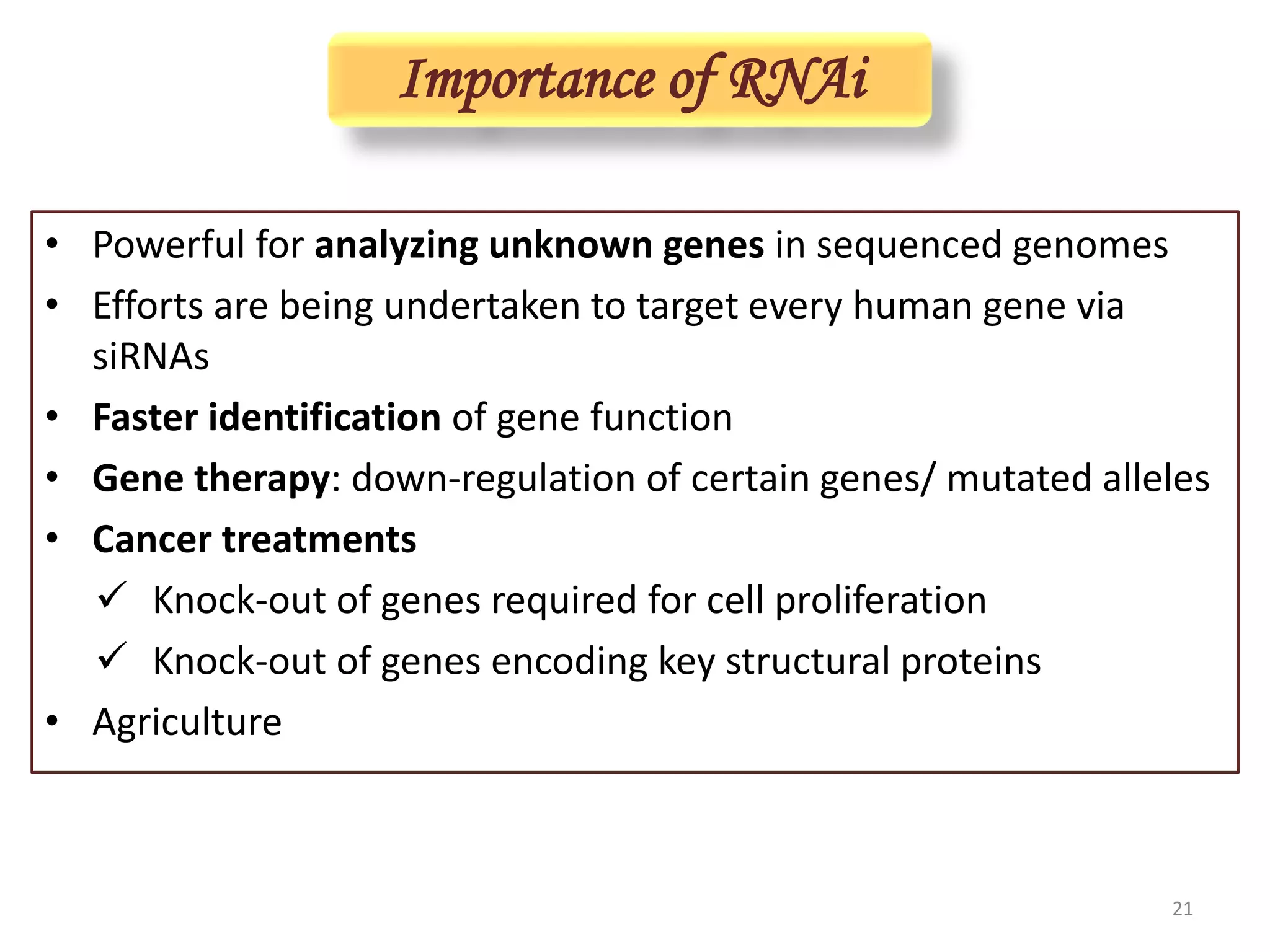 Importance of RNAi
• Powerful for analyzing unknown genes in sequenced genomes
• Efforts are being undertaken to target every human gene via
siRNAs
• Faster identification of gene function
• Gene therapy: down-regulation of certain genes/ mutated alleles
• Cancer treatments
 Knock-out of genes required for cell proliferation
 Knock-out of genes encoding key structural proteins
• Agriculture
21
 