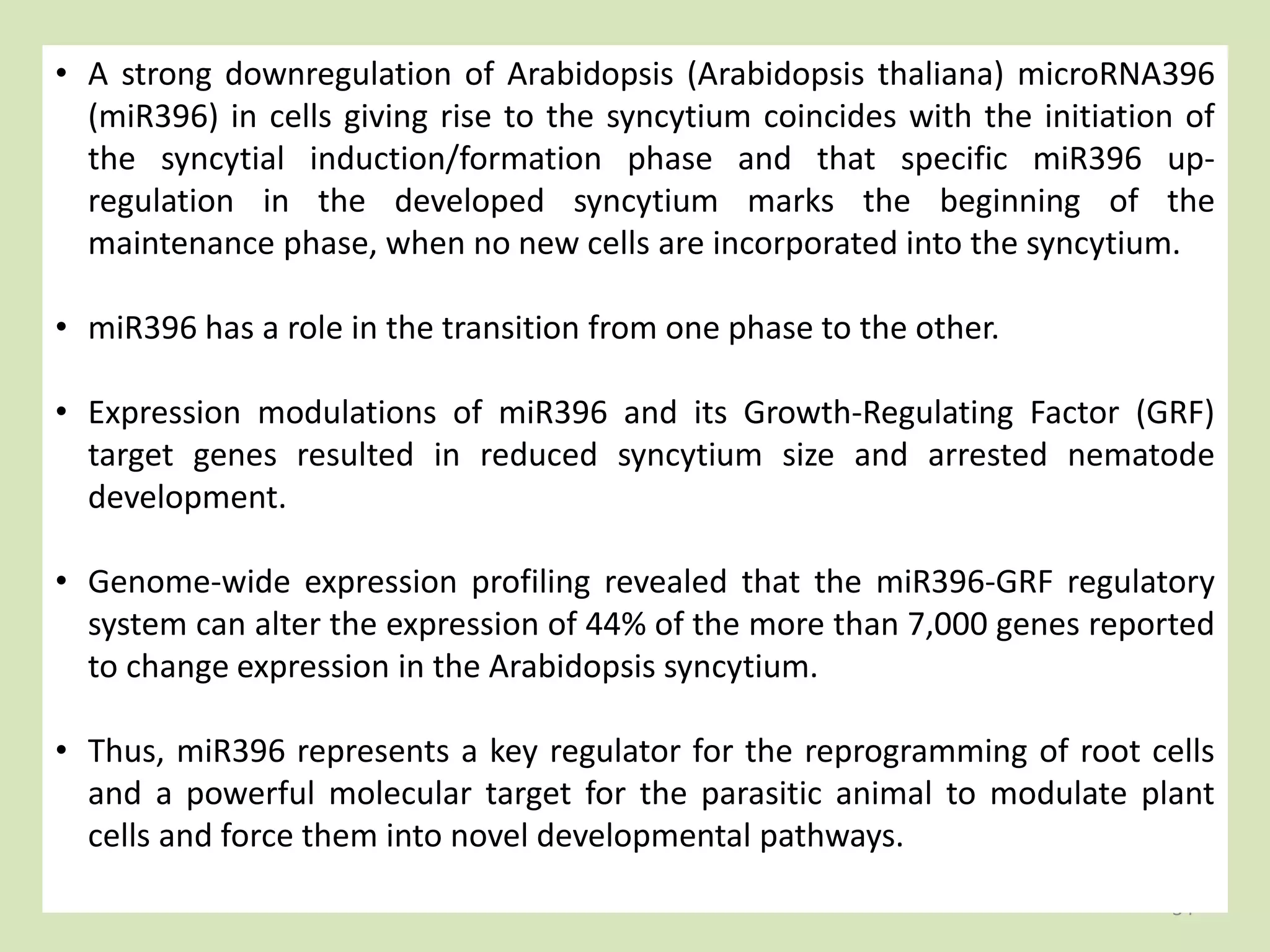 34
• A strong downregulation of Arabidopsis (Arabidopsis thaliana) microRNA396
(miR396) in cells giving rise to the syncytium coincides with the initiation of
the syncytial induction/formation phase and that specific miR396 up-
regulation in the developed syncytium marks the beginning of the
maintenance phase, when no new cells are incorporated into the syncytium.
• miR396 has a role in the transition from one phase to the other.
• Expression modulations of miR396 and its Growth-Regulating Factor (GRF)
target genes resulted in reduced syncytium size and arrested nematode
development.
• Genome-wide expression profiling revealed that the miR396-GRF regulatory
system can alter the expression of 44% of the more than 7,000 genes reported
to change expression in the Arabidopsis syncytium.
• Thus, miR396 represents a key regulator for the reprogramming of root cells
and a powerful molecular target for the parasitic animal to modulate plant
cells and force them into novel developmental pathways.
 