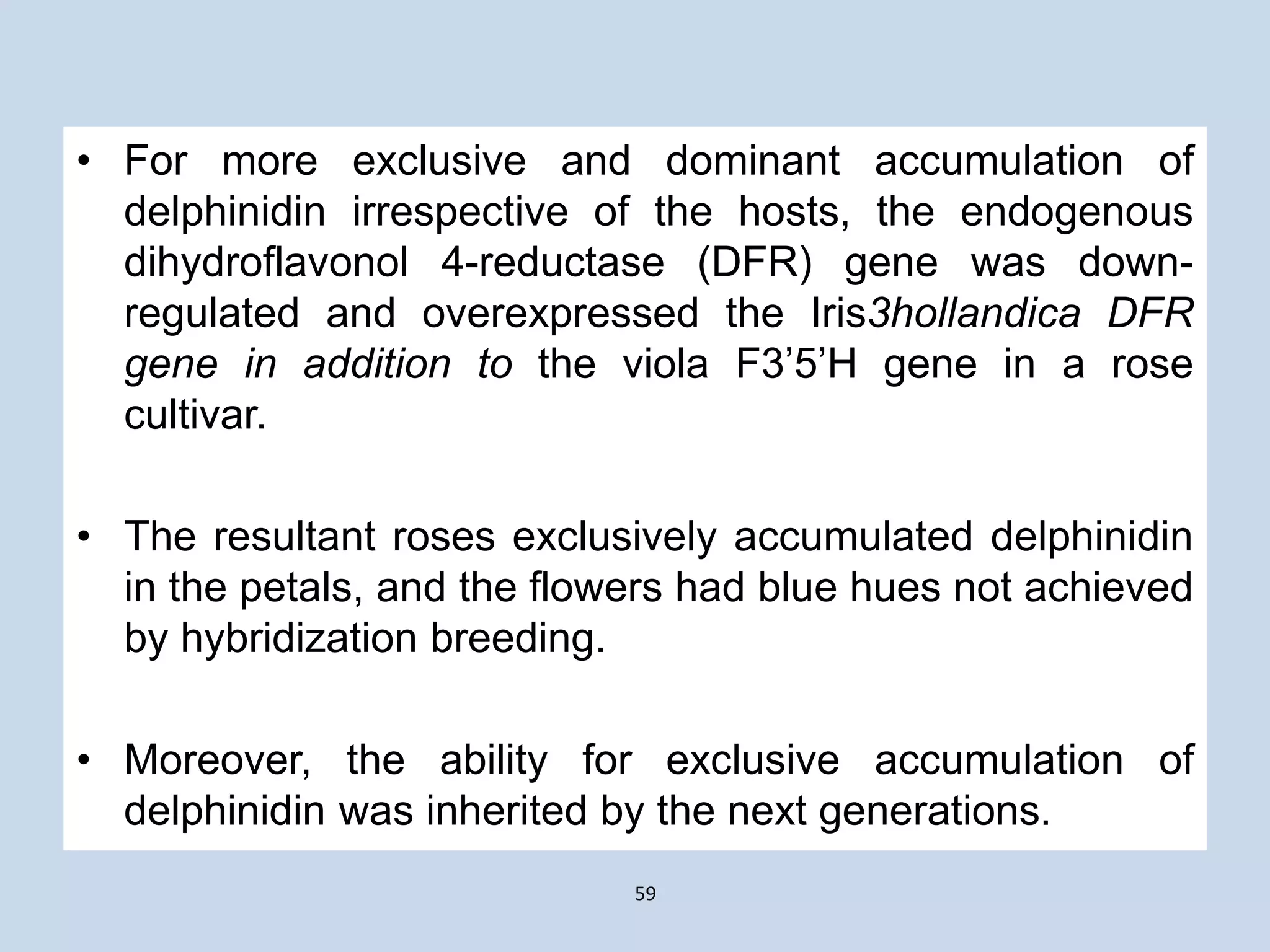 • For more exclusive and dominant accumulation of
delphinidin irrespective of the hosts, the endogenous
dihydroflavonol 4-reductase (DFR) gene was down-
regulated and overexpressed the Iris3hollandica DFR
gene in addition to the viola F3’5’H gene in a rose
cultivar.
• The resultant roses exclusively accumulated delphinidin
in the petals, and the flowers had blue hues not achieved
by hybridization breeding.
• Moreover, the ability for exclusive accumulation of
delphinidin was inherited by the next generations.
59
 