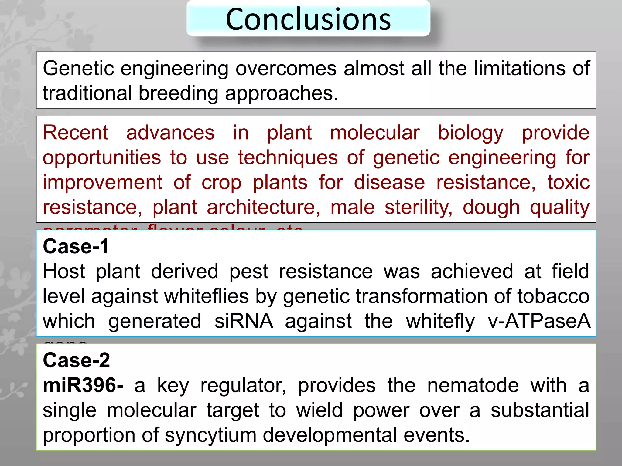 Conclusions
68
Genetic engineering overcomes almost all the limitations of
traditional breeding approaches.
Recent advances in plant molecular biology provide
opportunities to use techniques of genetic engineering for
improvement of crop plants for disease resistance, toxic
resistance, plant architecture, male sterility, dough quality
parameter, flower colour, etc.
Case-1
Host plant derived pest resistance was achieved at field
level against whiteflies by genetic transformation of tobacco
which generated siRNA against the whitefly v-ATPaseA
gene.
Case-2
miR396- a key regulator, provides the nematode with a
single molecular target to wield power over a substantial
proportion of syncytium developmental events.
 