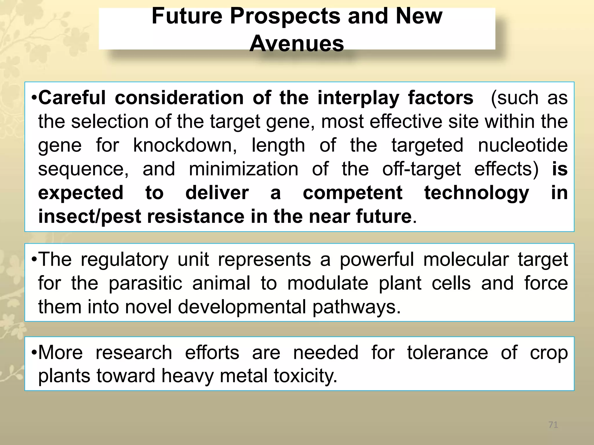 Future Prospects and New
Avenues
71
•Careful consideration of the interplay factors (such as
the selection of the target gene, most effective site within the
gene for knockdown, length of the targeted nucleotide
sequence, and minimization of the off-target effects) is
expected to deliver a competent technology in
insect/pest resistance in the near future.
•The regulatory unit represents a powerful molecular target
for the parasitic animal to modulate plant cells and force
them into novel developmental pathways.
•More research efforts are needed for tolerance of crop
plants toward heavy metal toxicity.
 