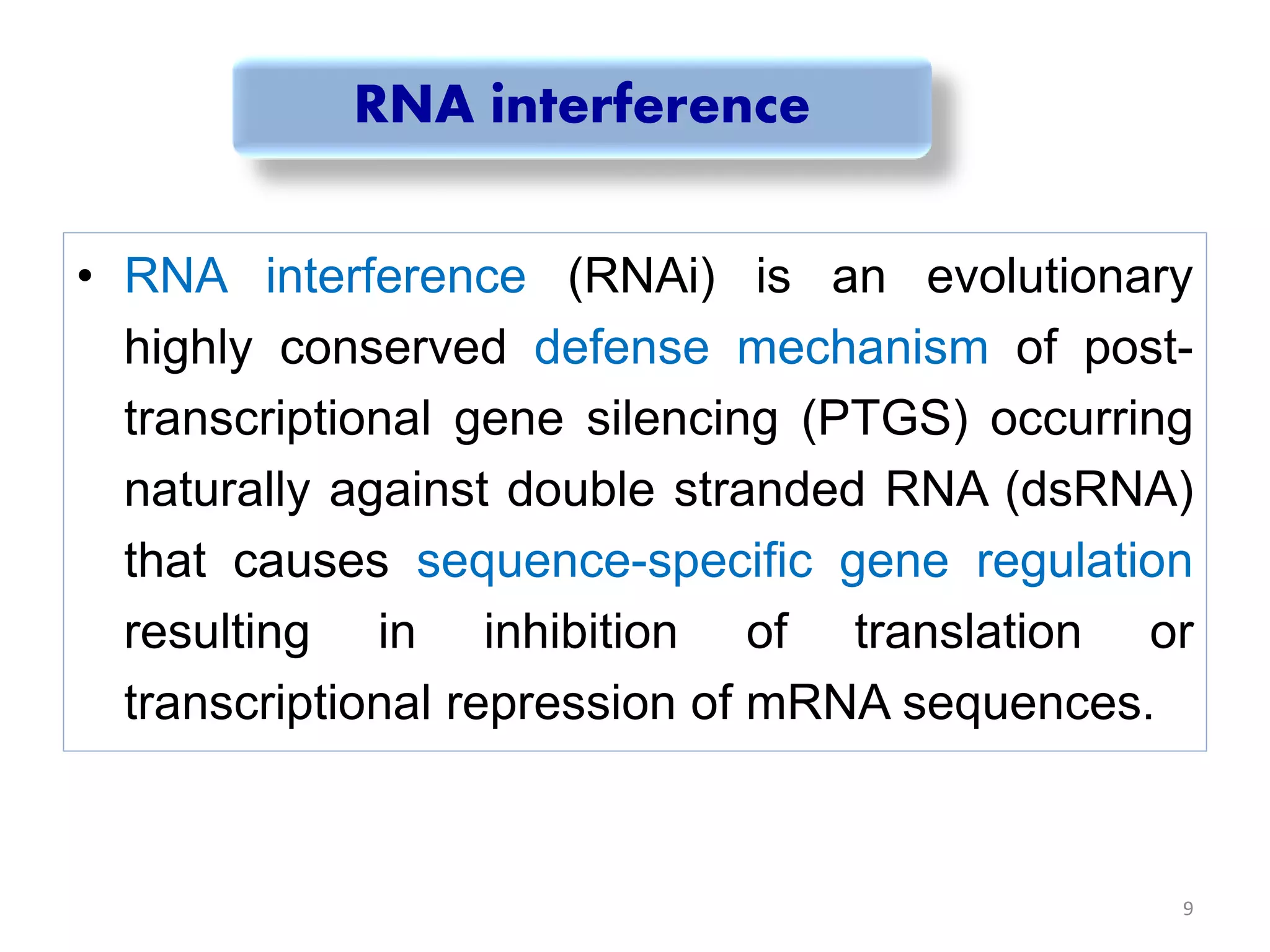 RNA interference
• RNA interference (RNAi) is an evolutionary
highly conserved defense mechanism of post-
transcriptional gene silencing (PTGS) occurring
naturally against double stranded RNA (dsRNA)
that causes sequence-specific gene regulation
resulting in inhibition of translation or
transcriptional repression of mRNA sequences.
9
 