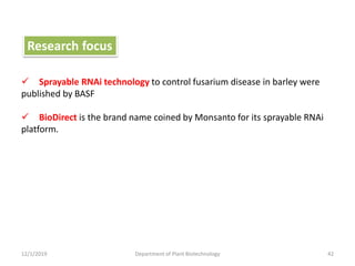 12/1/2019 Department of Plant Biotechnology 42
 Sprayable RNAi technology to control fusarium disease in barley were
published by BASF
 BioDirect is the brand name coined by Monsanto for its sprayable RNAi
platform.
Research focus
 