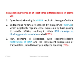 RNA silencing works on at least three different levels in plants
viz.
1. Cytoplasmic silencing by dsRNA results in cleavage of mRNA
2. Endogenous mRNAs are silenced by micro-RNAs (miRNAs),
which negatively regulate gene expression by base-pairing
to specific mRNAs, resulting in either RNA cleavage or
blocking protein translation called PTGS.
3. RNA silencing is associated with sequence-specific
methylation of DNA and the consequent suppression of
transcription called transcriptional gene silencing [TGS].
7Department of Plant Biotechnology12/1/2019
 
