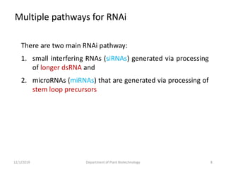 There are two main RNAi pathway:
1. small interfering RNAs (siRNAs) generated via processing
of longer dsRNA and
2. microRNAs (miRNAs) that are generated via processing of
stem loop precursors
Multiple pathways for RNAi
8Department of Plant Biotechnology12/1/2019
 