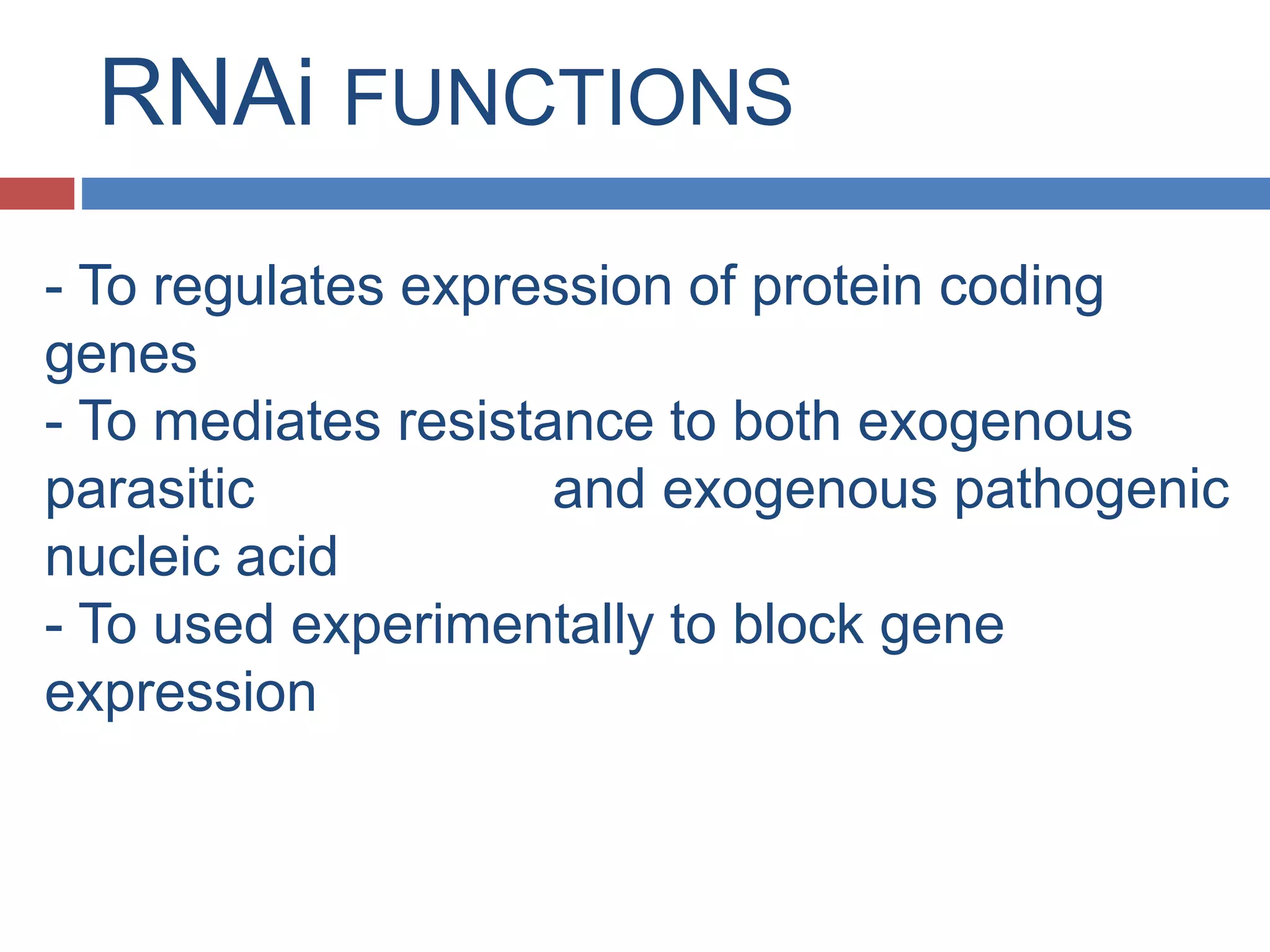 RNAi FUNCTIONS 
- To regulates expression of protein coding 
genes 
- To mediates resistance to both exogenous 
parasitic and exogenous pathogenic 
nucleic acid 
- To used experimentally to block gene 
expression 
 