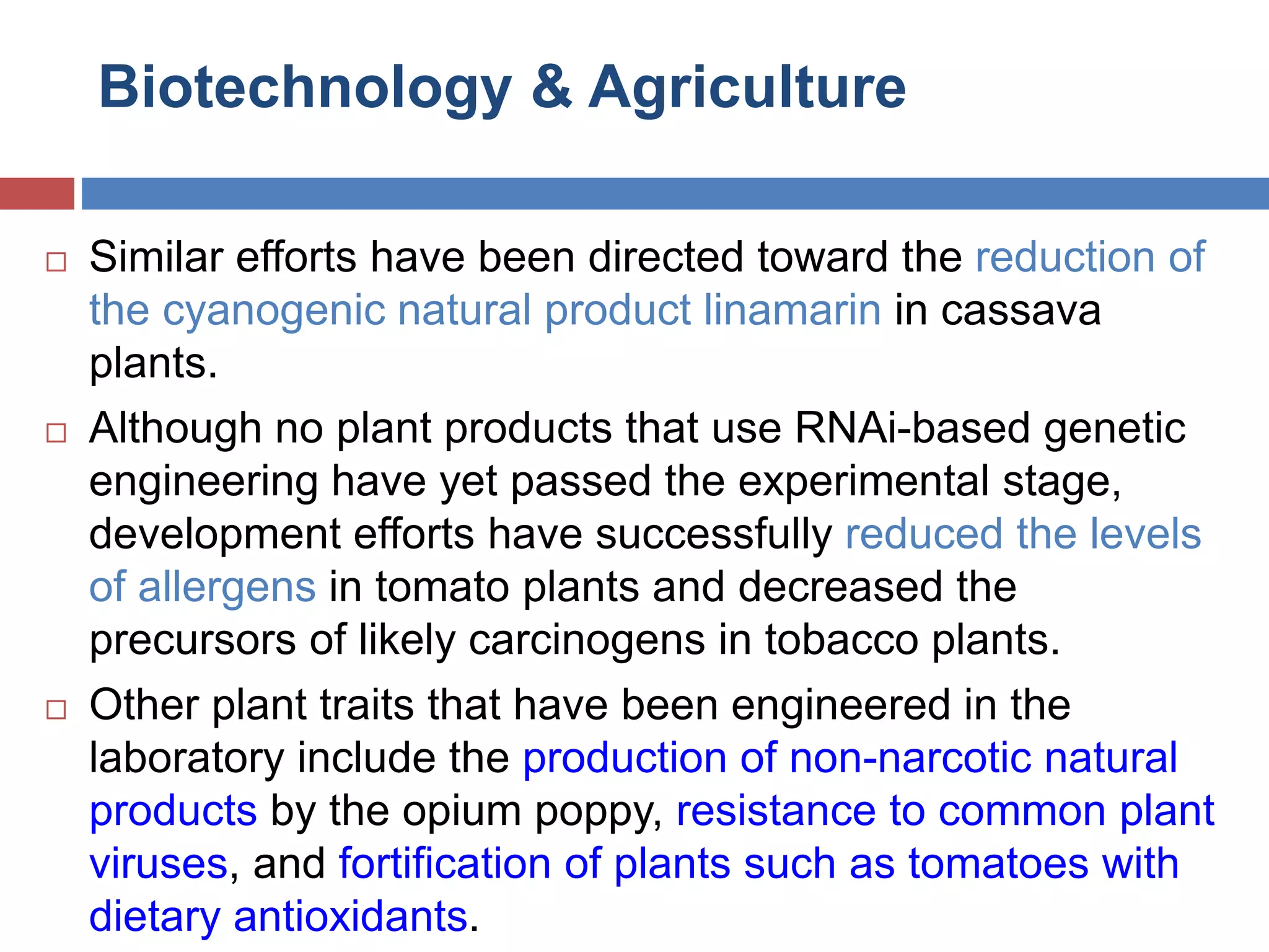Biotechnology & Agriculture 
 Similar efforts have been directed toward the reduction of 
the cyanogenic natural product linamarin in cassava 
plants. 
 Although no plant products that use RNAi-based genetic 
engineering have yet passed the experimental stage, 
development efforts have successfully reduced the levels 
of allergens in tomato plants and decreased the 
precursors of likely carcinogens in tobacco plants. 
 Other plant traits that have been engineered in the 
laboratory include the production of non-narcotic natural 
products by the opium poppy, resistance to common plant 
viruses, and fortification of plants such as tomatoes with 
dietary antioxidants. 
 