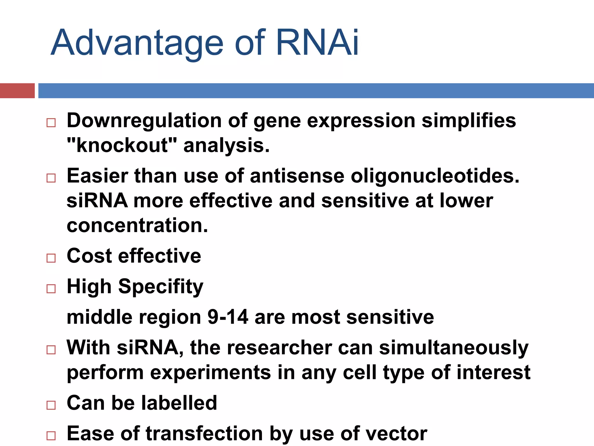 Advantage of RNAi 
 Downregulation of gene expression simplifies 
"knockout" analysis. 
 Easier than use of antisense oligonucleotides. 
siRNA more effective and sensitive at lower 
concentration. 
 Cost effective 
 High Specifity 
middle region 9-14 are most sensitive 
 With siRNA, the researcher can simultaneously 
perform experiments in any cell type of interest 
 Can be labelled 
 Ease of transfection by use of vector 
 