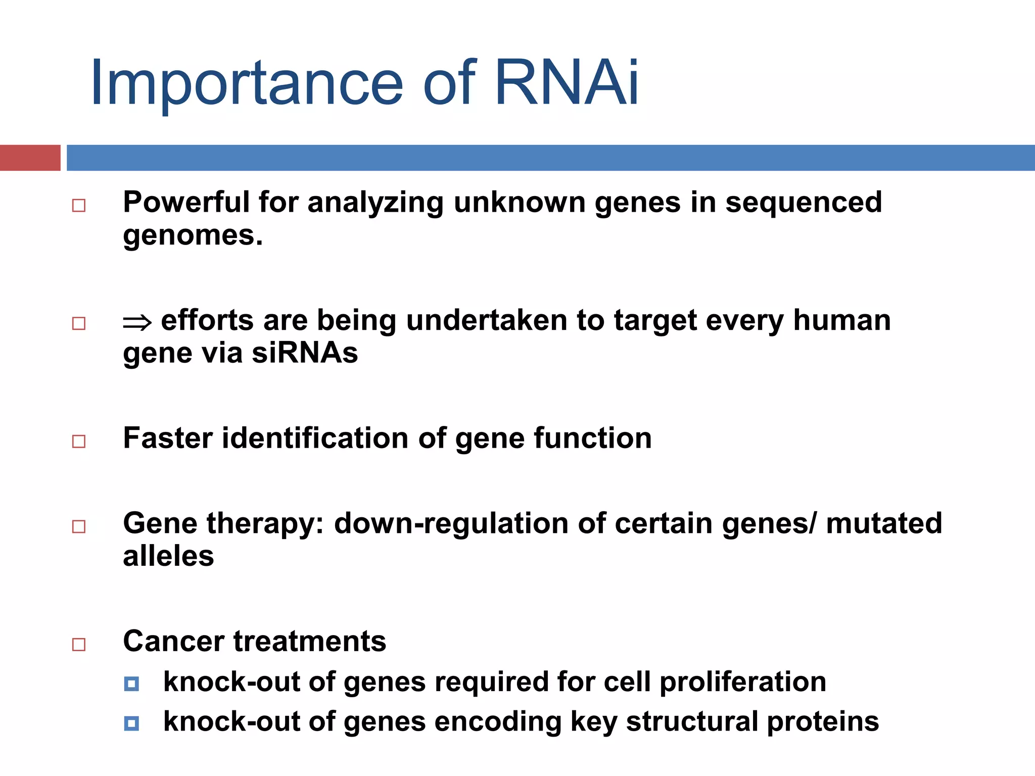 Importance of RNAi 
 Powerful for analyzing unknown genes in sequenced 
genomes. 
  efforts are being undertaken to target every human 
gene via siRNAs 
 Faster identification of gene function 
 Gene therapy: down-regulation of certain genes/ mutated 
alleles 
 Cancer treatments 
 knock-out of genes required for cell proliferation 
 knock-out of genes encoding key structural proteins 
 