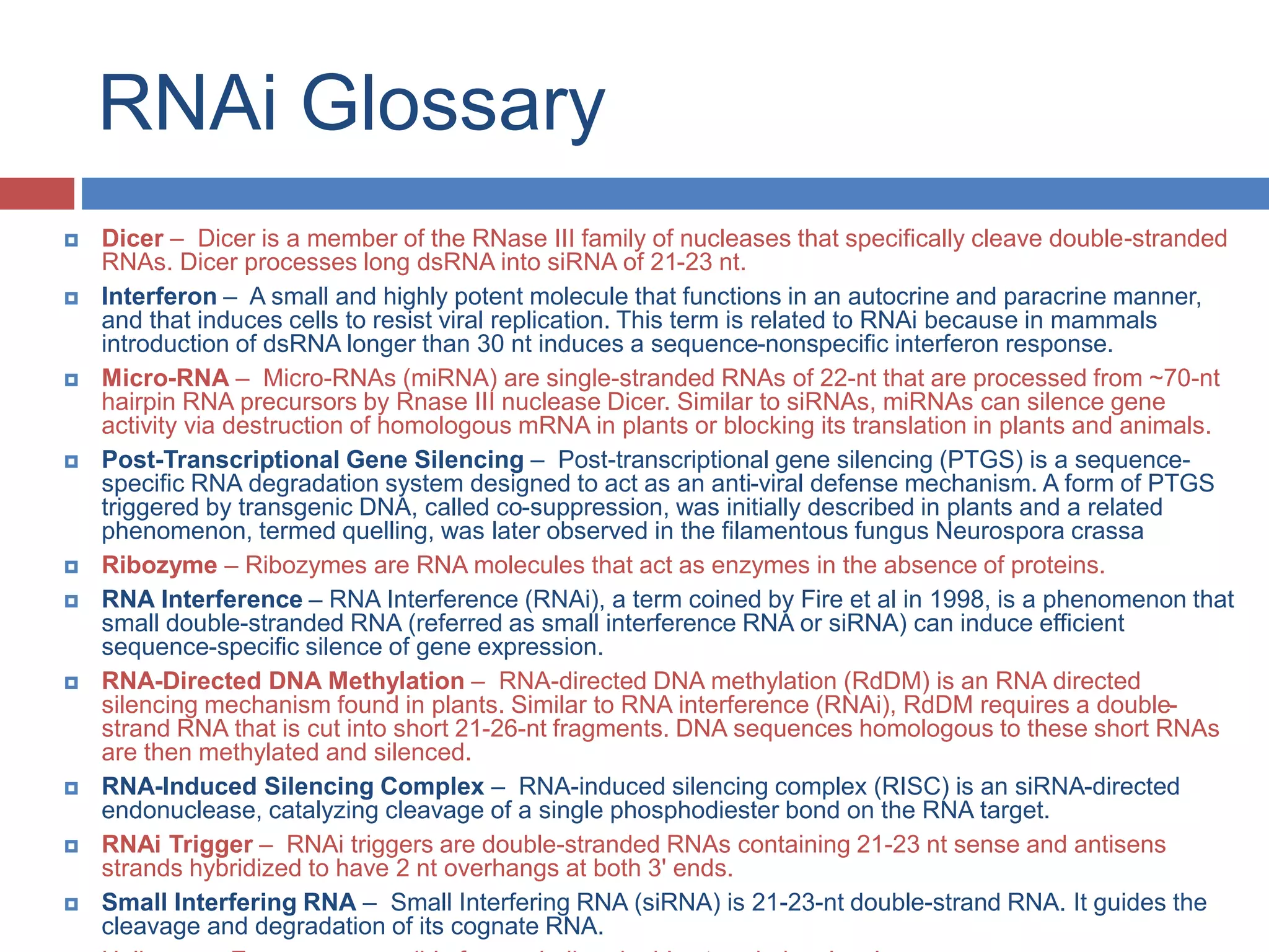 RNAi Glossary 
 Dicer – Dicer is a member of the RNase III family of nucleases that specifically cleave double-stranded 
RNAs. Dicer processes long dsRNA into siRNA of 21-23 nt. 
 Interferon – A small and highly potent molecule that functions in an autocrine and paracrine manner, 
and that induces cells to resist viral replication. This term is related to RNAi because in mammals 
introduction of dsRNA longer than 30 nt induces a sequence-nonspecific interferon response. 
 Micro-RNA – Micro-RNAs (miRNA) are single-stranded RNAs of 22-nt that are processed from ~70-nt 
hairpin RNA precursors by Rnase III nuclease Dicer. Similar to siRNAs, miRNAs can silence gene 
activity via destruction of homologous mRNA in plants or blocking its translation in plants and animals. 
 Post-Transcriptional Gene Silencing – Post-transcriptional gene silencing (PTGS) is a sequence-specific 
RNA degradation system designed to act as an anti-viral defense mechanism. A form of PTGS 
triggered by transgenic DNA, called co-suppression, was initially described in plants and a related 
phenomenon, termed quelling, was later observed in the filamentous fungus Neurospora crassa 
 Ribozyme – Ribozymes are RNA molecules that act as enzymes in the absence of proteins. 
 RNA Interference – RNA Interference (RNAi), a term coined by Fire et al in 1998, is a phenomenon that 
small double-stranded RNA (referred as small interference RNA or siRNA) can induce efficient 
sequence-specific silence of gene expression. 
 RNA-Directed DNA Methylation – RNA-directed DNA methylation (RdDM) is an RNA directed 
silencing mechanism found in plants. Similar to RNA interference (RNAi), RdDM requires a double-strand 
RNA that is cut into short 21-26-nt fragments. DNA sequences homologous to these short RNAs 
are then methylated and silenced. 
 RNA-Induced Silencing Complex – RNA-induced silencing complex (RISC) is an siRNA-directed 
endonuclease, catalyzing cleavage of a single phosphodiester bond on the RNA target. 
 RNAi Trigger – RNAi triggers are double-stranded RNAs containing 21-23 nt sense and antisens 
strands hybridized to have 2 nt overhangs at both 3' ends. 
 Small Interfering RNA – Small Interfering RNA (siRNA) is 21-23-nt double-strand RNA. It guides the 
cleavage and degradation of its cognate RNA. 
Helicase – Enzyme responsible for unwinding double stranded molecule 
 