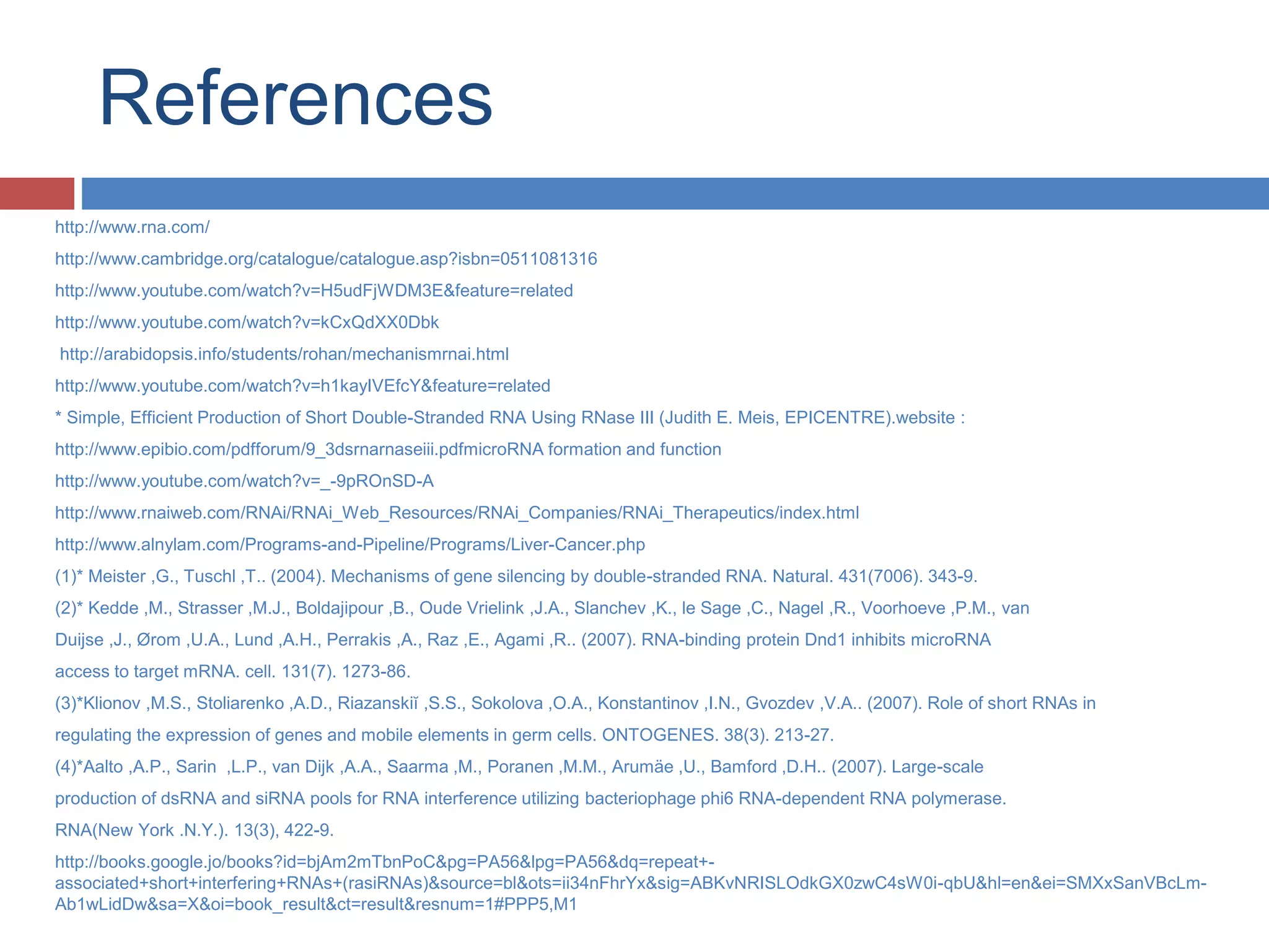 References 
http://www.rna.com/ 
http://www.cambridge.org/catalogue/catalogue.asp?isbn=0511081316 
http://www.youtube.com/watch?v=H5udFjWDM3E&feature=related 
http://www.youtube.com/watch?v=kCxQdXX0Dbk 
http://arabidopsis.info/students/rohan/mechanismrnai.html 
http://www.youtube.com/watch?v=h1kayIVEfcY&feature=related 
* Simple, Efficient Production of Short Double-Stranded RNA Using RNase III (Judith E. Meis, EPICENTRE).website : 
http://www.epibio.com/pdfforum/9_3dsrnarnaseiii.pdfmicroRNA formation and function 
http://www.youtube.com/watch?v=_-9pROnSD-A 
http://www.rnaiweb.com/RNAi/RNAi_Web_Resources/RNAi_Companies/RNAi_Therapeutics/index.html 
http://www.alnylam.com/Programs-and-Pipeline/Programs/Liver-Cancer.php 
(1)* Meister ,G., Tuschl ,T.. (2004). Mechanisms of gene silencing by double-stranded RNA. Natural. 431(7006). 343-9. 
(2)* Kedde ,M., Strasser ,M.J., Boldajipour ,B., Oude Vrielink ,J.A., Slanchev ,K., le Sage ,C., Nagel ,R., Voorhoeve ,P.M., van 
Duijse ,J., Ørom ,U.A., Lund ,A.H., Perrakis ,A., Raz ,E., Agami ,R.. (2007). RNA-binding protein Dnd1 inhibits microRNA 
access to target mRNA. cell. 131(7). 1273-86. 
(3)*Klionov ,M.S., Stoliarenko ,A.D., Riazanskiĭ ,S.S., Sokolova ,O.A., Konstantinov ,I.N., Gvozdev ,V.A.. (2007). Role of short RNAs in 
regulating the expression of genes and mobile elements in germ cells. ONTOGENES. 38(3). 213-27. 
(4)*Aalto ,A.P., Sarin ,L.P., van Dijk ,A.A., Saarma ,M., Poranen ,M.M., Arumäe ,U., Bamford ,D.H.. (2007). Large-scale 
production of dsRNA and siRNA pools for RNA interference utilizing bacteriophage phi6 RNA-dependent RNA polymerase. 
RNA(New York .N.Y.). 13(3), 422-9. 
http://books.google.jo/books?id=bjAm2mTbnPoC&pg=PA56&lpg=PA56&dq=repeat+- 
associated+short+interfering+RNAs+(rasiRNAs)&source=bl&ots=ii34nFhrYx&sig=ABKvNRISLOdkGX0zwC4sW0i-qbU&hl=en&ei=SMXxSanVBcLm- 
Ab1wLidDw&sa=X&oi=book_result&ct=result&resnum=1#PPP5,M1 
 