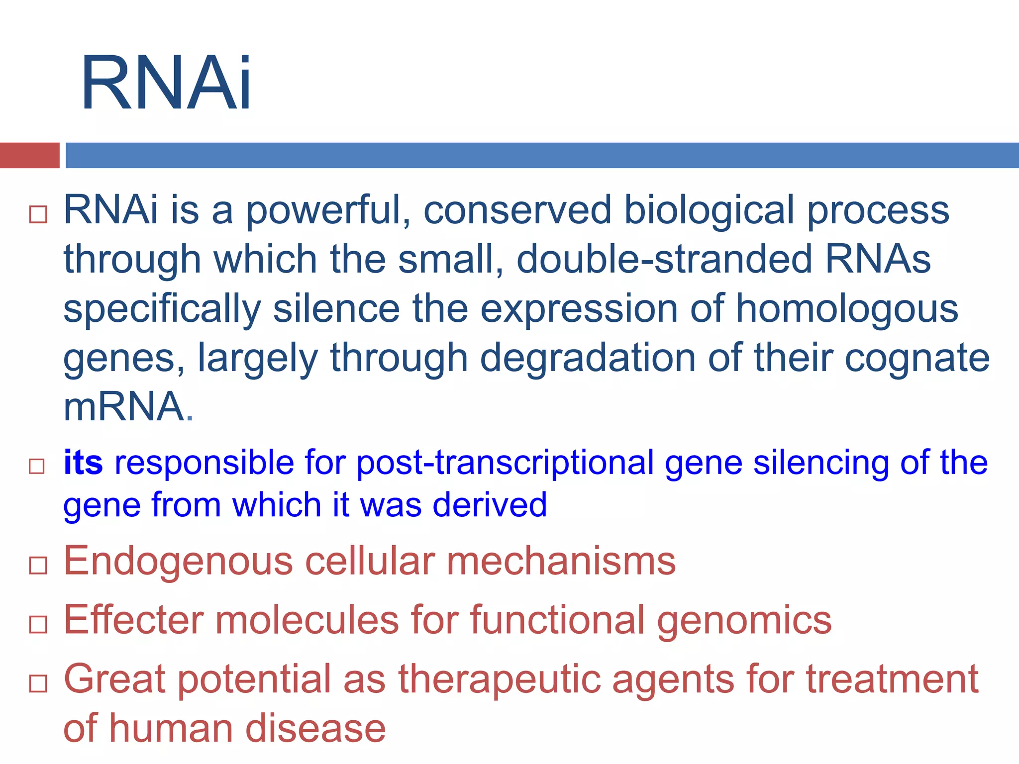 RNAi 
 RNAi is a powerful, conserved biological process 
through which the small, double-stranded RNAs 
specifically silence the expression of homologous 
genes, largely through degradation of their cognate 
mRNA. 
 its responsible for post-transcriptional gene silencing of the 
gene from which it was derived 
 Endogenous cellular mechanisms 
 Effecter molecules for functional genomics 
 Great potential as therapeutic agents for treatment 
of human disease 
 