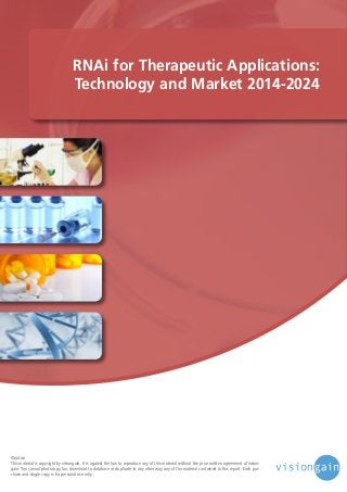 RNAi for Therapeutic Applications:
Technology and Market 2014-2024

©notice
This material is copyright by visiongain. It is against the law to reproduce any of this material without the prior written agreement of visiongain. You cannot photocopy, fax, download to database or duplicate in any other way any of the material contained in this report. Each purchase and single copy is for personal use only.

 