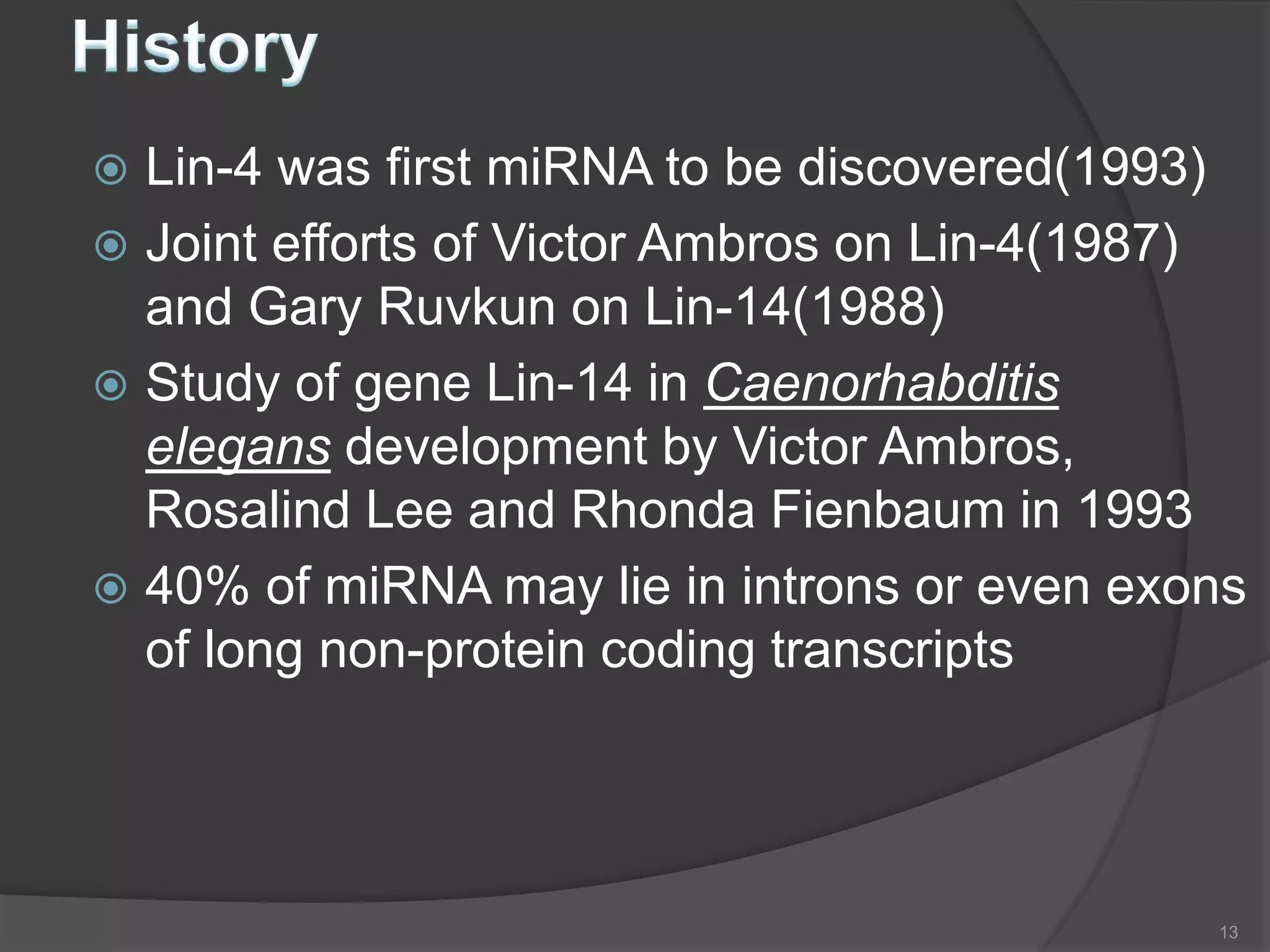  Lin-4 was first miRNA to be discovered(1993)
 Joint efforts of Victor Ambros on Lin-4(1987)
and Gary Ruvkun on Lin-14(1988)
 Study of gene Lin-14 in Caenorhabditis
elegans development by Victor Ambros,
Rosalind Lee and Rhonda Fienbaum in 1993
 40% of miRNA may lie in introns or even exons
of long non-protein coding transcripts
13
 
