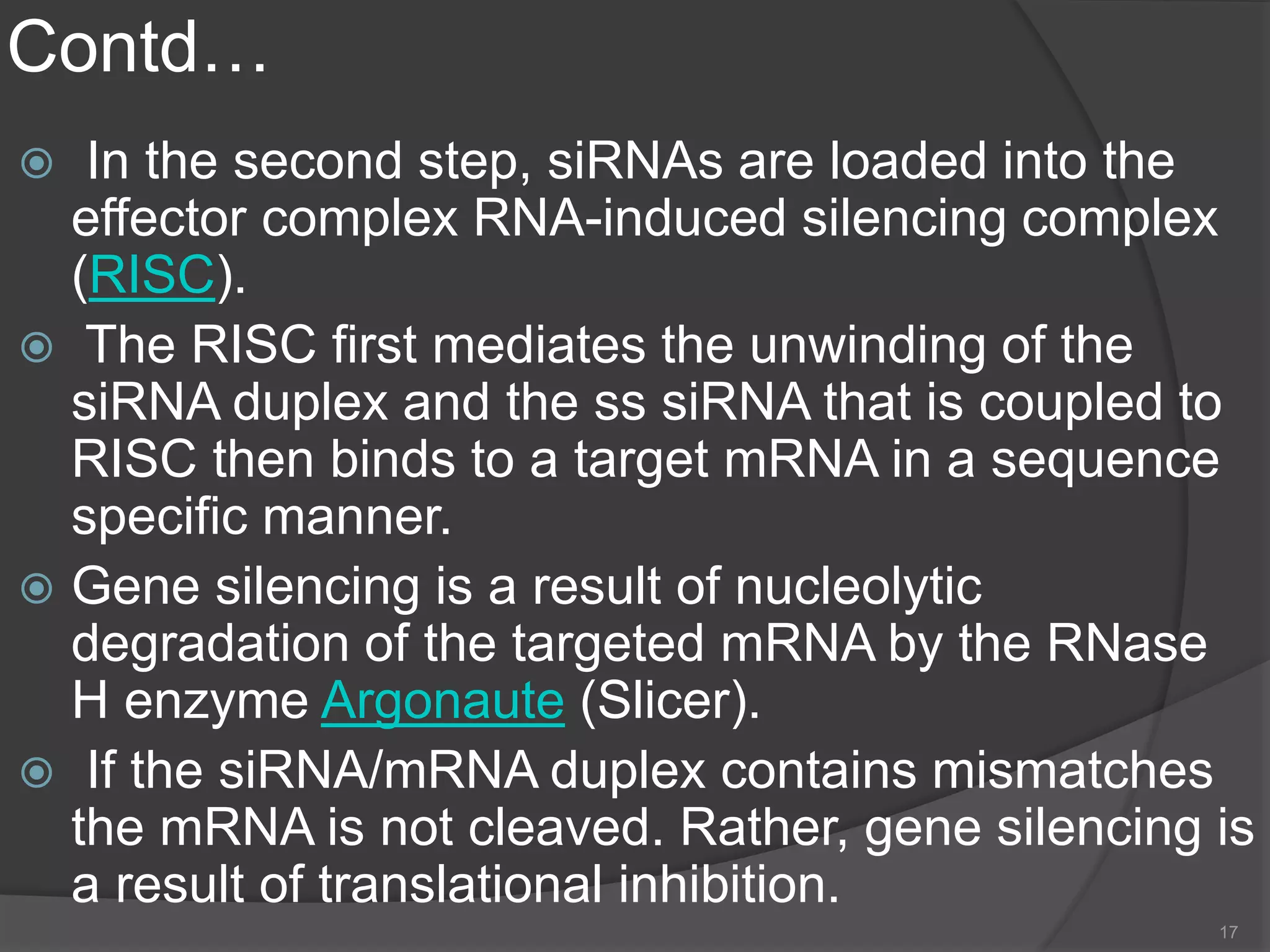 Contd…
 In the second step, siRNAs are loaded into the
effector complex RNA-induced silencing complex
(RISC).
 The RISC first mediates the unwinding of the
siRNA duplex and the ss siRNA that is coupled to
RISC then binds to a target mRNA in a sequence
specific manner.
 Gene silencing is a result of nucleolytic
degradation of the targeted mRNA by the RNase
H enzyme Argonaute (Slicer).
 If the siRNA/mRNA duplex contains mismatches
the mRNA is not cleaved. Rather, gene silencing is
a result of translational inhibition.
17
 