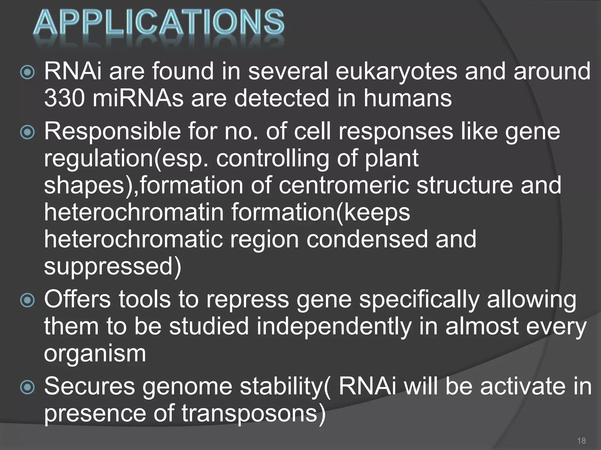  RNAi are found in several eukaryotes and around
330 miRNAs are detected in humans
 Responsible for no. of cell responses like gene
regulation(esp. controlling of plant
shapes),formation of centromeric structure and
heterochromatin formation(keeps
heterochromatic region condensed and
suppressed)
 Offers tools to repress gene specifically allowing
them to be studied independently in almost every
organism
 Secures genome stability( RNAi will be activate in
presence of transposons)
18
 