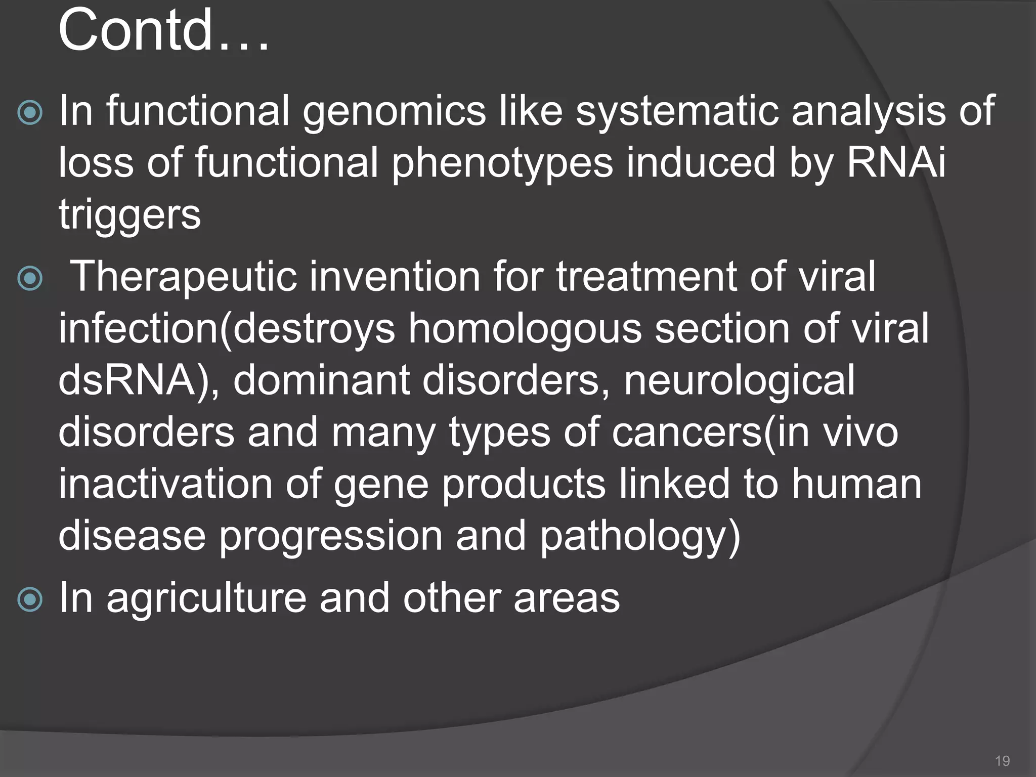 Contd…
 In functional genomics like systematic analysis of
loss of functional phenotypes induced by RNAi
triggers
 Therapeutic invention for treatment of viral
infection(destroys homologous section of viral
dsRNA), dominant disorders, neurological
disorders and many types of cancers(in vivo
inactivation of gene products linked to human
disease progression and pathology)
 In agriculture and other areas
19
 