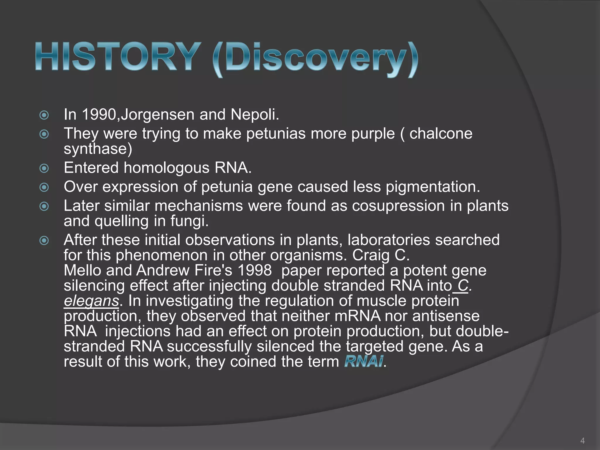 In 1990,Jorgensen and Nepoli.
 They were trying to make petunias more purple ( chalcone
synthase)
 Entered homologous RNA.
 Over expression of petunia gene caused less pigmentation.
 Later similar mechanisms were found as cosupression in plants
and quelling in fungi.
 After these initial observations in plants, laboratories searched
for this phenomenon in other organisms. Craig C.
Mello and Andrew Fire's 1998 paper reported a potent gene
silencing effect after injecting double stranded RNA into C.
elegans. In investigating the regulation of muscle protein
production, they observed that neither mRNA nor antisense
RNA injections had an effect on protein production, but double-
stranded RNA successfully silenced the targeted gene. As a
result of this work, they coined the term .
4
 