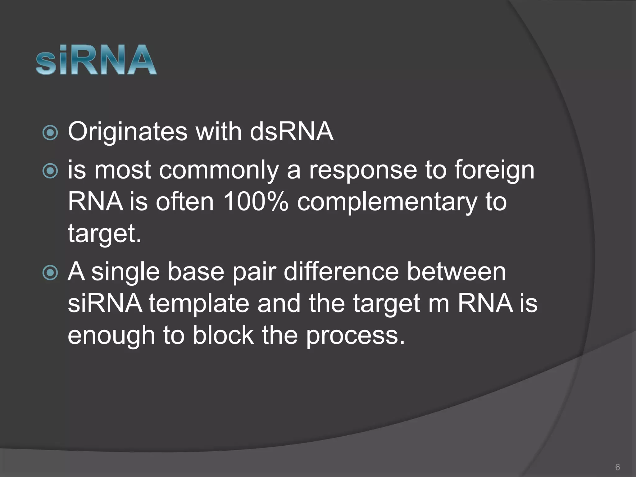  Originates with dsRNA
 is most commonly a response to foreign
RNA is often 100% complementary to
target.
 A single base pair difference between
siRNA template and the target m RNA is
enough to block the process.
6
 
