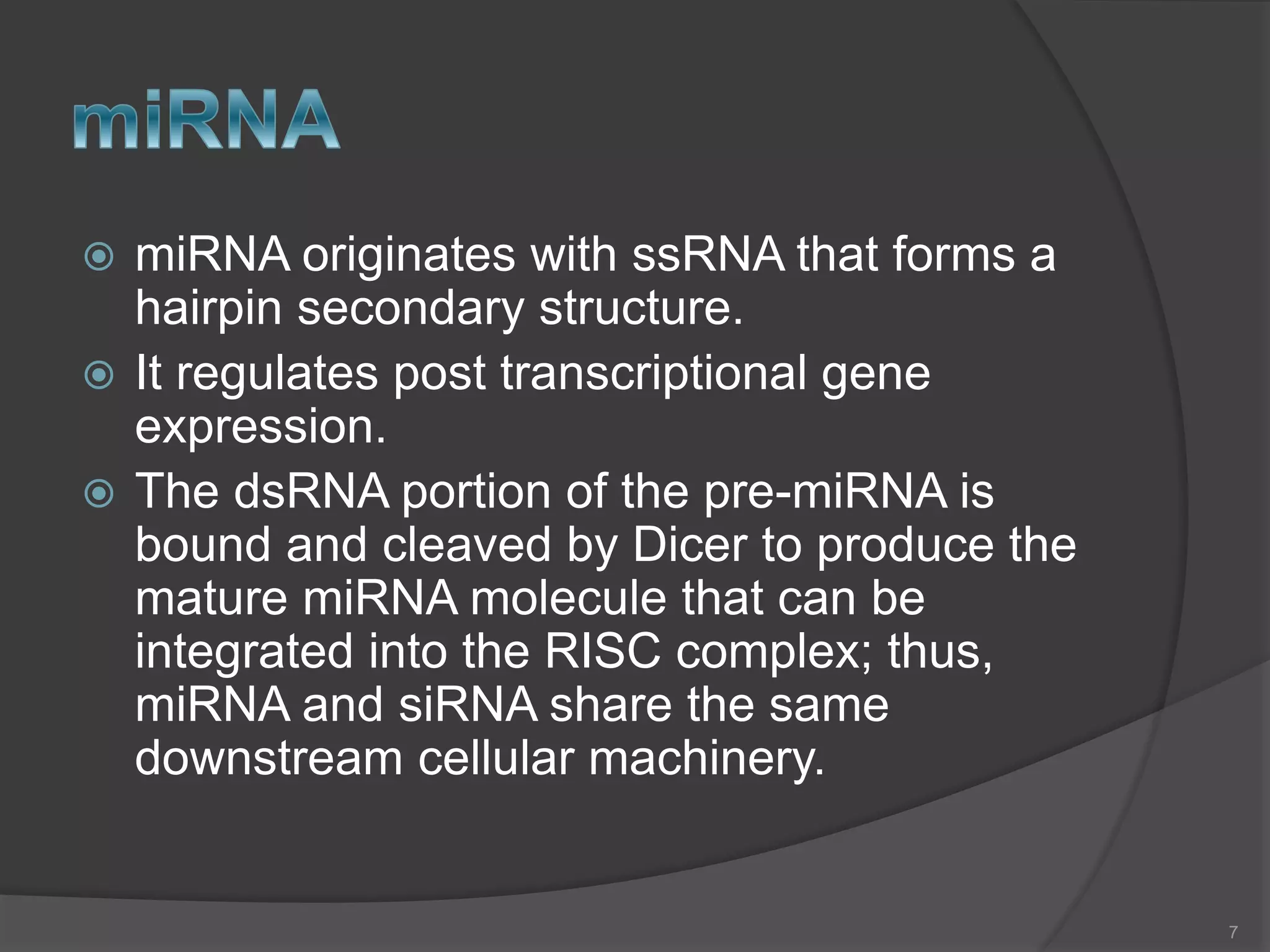  miRNA originates with ssRNA that forms a
hairpin secondary structure.
 It regulates post transcriptional gene
expression.
 The dsRNA portion of the pre-miRNA is
bound and cleaved by Dicer to produce the
mature miRNA molecule that can be
integrated into the RISC complex; thus,
miRNA and siRNA share the same
downstream cellular machinery.
7
 