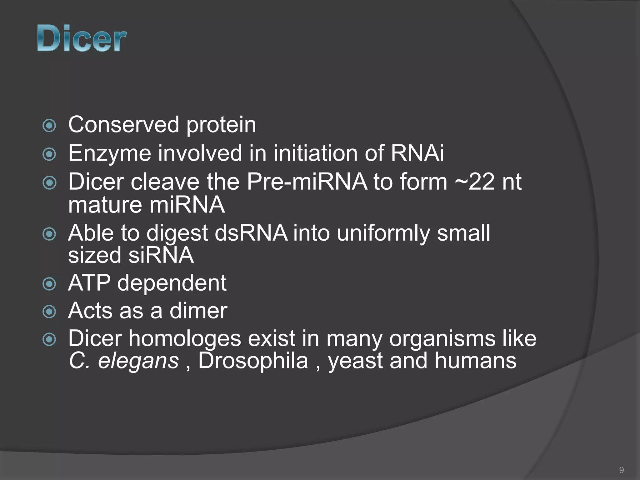  Conserved protein
 Enzyme involved in initiation of RNAi
 Dicer cleave the Pre-miRNA to form ~22 nt
mature miRNA
 Able to digest dsRNA into uniformly small
sized siRNA
 ATP dependent
 Acts as a dimer
 Dicer homologes exist in many organisms like
C. elegans , Drosophila , yeast and humans
9
 