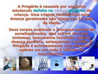 A Progéria é causada por um único minúsculo  defeito no  código  genético  da criança. Uma criança nascida com esta doença geralmente não chega aos 13 anos de idade. Seus corpos aceleram o processo normal de envelhecimento, eles sofrem terríveis sintomas, comumente incluindo calvície, doença cardíaca, osteoporose e artrite. A Progéria é extremamente rara afetando apenas um em cada 8 milhões de nascimentos.  