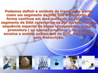 Podemos definir a unidade de transcrição gênica como um segmento de DNA que é transcrito de forma contínua em uma molécula de RNA .Esse segmento de DNA caracteriza-se por apresentar uma sequência especial de bases nitrogenadas, a região promotora ( ou apenas promotor ), na qual se encaixa a enzima polimerase do RNA, responsável pela transcrição.  