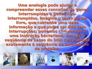 Uma analogia pode ajudar a compreender esses conceitos de genes interrompidos e genes não-interrompidos. Imagine o texto de um livro, que contenha uma dada informação e que possa ser lido sem interrupções; podemos compara-lo a uma instrução bacteriana, em que a seqüência de bases do DNA corresponde exatamente à seqüência de aminoácido da proteína. 