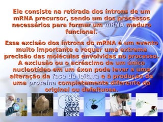 Ele consiste na retirada dos íntrons de um mRNA precursor, sendo um dos processos necessários para formar um  mRNA  maduro funcional. Essa excisão dos íntrons do mRNA é um evento muito importante e requer uma extrema precisão das moléculas envolvidas no processo. A exclusão ou o acréscimo de um único nucleotídeo em um éxon pode levar a uma alteração da  fase de leitura  e à produção de uma  proteína  completamente diferente da original ou defeituosa. 