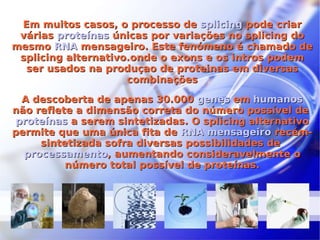 Em muitos casos, o processo de  splicing  pode criar várias  proteínas  únicas por variações no splicing do mesmo  RNA  mensageiro. Este fenómeno é chamado de splicing alternativo.onde o exons e os intros podem ser usados na produçao de proteinas em diversas combinações A descoberta de apenas 30.000  genes  em  humanos  não reflete a dimensão correta do número possível de  proteínas  a serem sintetizadas. O splicing alternativo permite que uma única fita de  RNA mensageiro  recém-sintetizada sofra diversas possibilidades de  processamento , aumentando consideravelmente o número total possível de proteínas. 