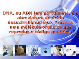 DNA, ou ADN (em português), é a abreviatura de ácido desoxirribonucléico. Trata-se uma molécula orgânica que reproduz o código genético. 