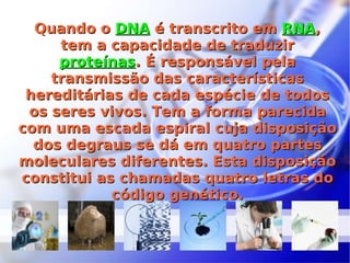 Quando o  DNA  é transcrito em  RNA , tem a capacidade de traduzir  proteínas . É responsável pela transmissão das características hereditárias de cada espécie de todos os seres vivos. Tem a forma parecida com uma escada espiral cuja disposição dos degraus se dá em quatro partes moleculares diferentes. Esta disposição constitui as chamadas quatro letras do código genético. 