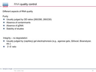 Sample to Insight
RNA quality control
Title, Location, Date 10
Different aspects of RNA quality
Purity
 Usually judged by OD ratios (260/280, 260/230)
 Absence of contaminants
 Absence of gDNA
 Stability of eluates
Integrity – no degradation
 Usually judged by (capillary) gel electrophoresis (e.g., agarose gels, QIAxcel, Bioanalyzer,
etc.)
 3‘–5‘ ratio
 